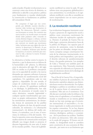 41
asalto al poder. El poder revolucionario no se
construye como una técnica de dominio, su
definición se adscribe a una práctica política
cuyo fundamento es mandar obedeciendo.
La insurrección se fundamenta en palabras
del comandante David:
Por conquistar el lugar que nos corres-
ponde, por defender nuestros derechos y
nuestras vidas tuvimos que levantarnos en
armas. Por democracia, libertad y justicia
nos levantamos en armas. Por construir una
nueva nación y un mundo mejor, un mundo
donde todos podamos caber, tomando en
cuenta distintas lenguas y culturas, tuvimos
por eso que levantarnos en armas. Luchemos
por construir ese mundo que necesitamos
todos, luchemos para que algún día reine la
justicia, la democracia, la libertad y la paz
nueva y verdadera, luchemos para derrotar
la injusticia y la muerte, luchemos por cons-
truir la vida y destruir la muerte (Coman-
dante David, s.d.).
La alternativa es luchar contra la muerte, la
injusticia, y por la democracia en defensa de
la humanidad y del planeta. La diferencia
entre la alternativa del siglo XX y del siglo
XXI no estriba en el problema conceptual,
sino en la capacidad de atender a las nuevas
demandas que suponen enfrentar el proceso
revolucionario de transformación social del
capitalismo. Un capitalismo cada vez más
agresivo y depredador. En este sentido, el
campo de condiciones donde se realiza la
lucha es adverso. El capitalismo neoliberal
y su ideología, la globalización, han sido
capaces de presentarse al mundo como la
unica alternativa, restando legitimidad a
cualquier opción transformadora que cues-
tione su propio ordenamiento. Identifican
los movimientos antisistémicos, las deman-
das étnicas de autonomía de los pueblos
indios, de género, de clase, de opción sexual,
culturales, de resistencia a la colonización
transnacional y de defensa del medio am-
biente y la naturaleza, con el caos, el terro-
rismo, la violencia y el fin del mundo. Uti-
lizan la represión como arma disuasoria y los
medios masivos de comunicación social para
difundir una imagen donde se proyecta el
discurso hegemónico de estar ante el mejor
de los mundos posibles. Fuera de la globali-
zación neoliberal no existe la nada. El capi-
talismo tiene una propuesta; globalización o
caos antisistémico. La revolución es el capi-
talismo neoliberal y con ello se consolida un
nuevo imperialismo con un nuevo proceso
de recolonización.
2. La revolución neoliberal
Las revoluciones burguesas intentaron cerrar
el paso a proyectos de organización social y
política cuyas estructuras cuestionasen las
relaciones sociales de explotación capitalis-
ta. Durante el período de Guerra Fría no
hubo lugar a proyectos alternativos fuera de
la política de bloques. Los espacios para el
ejercicio de autonomía, como la diseñada
por los países no alineados, siempre encon-
traron cortapisas aunque constituyesen his-
toria de las relaciones internacionales en la
lucha política anti-imperialista y por ejercer
el derecho soberano de autodeterminación
frente a las grandes potencias. Los ejemplos
de Cuba y Vietnam son también parte de
esta experiencia. Hoy, Venezuela constituye
otra expresión de soberanía en el proceso de
toma de decisiones dentro de la ideología de
la globalización neoliberal.
Tras el fin de la Guerra Fría, el imperialis-
mo redefine el proceso de acumulación y la
dominación capitalista adquiere una dimen-
sión hasta entonces desconocida. En el plano
ideológico y político se consideran vencedo-
res de la guerra frente al comunismo y el
socialismo. Más aún en el económico. Con
ello dan por concluido todos los debates y las
luchas entre el capitalismo y el socialismo. El
mundo se transforma en un sistema global
donde no hay más enemigo que el terroris-
mo internacional, el narcotráfico y la vio-
lencia organizada en mafias provenientes de
los expaíses comunistas. Ya no hay disputa
ni alternativas que superen al capitalismo en
términos ideológicos, políticos o económi-
cos. Así lo proclaman sus acólitos. También
lo sufren sus detractores. Solo cabe avanzar
en la senda del progreso. El futuro está di-
señado. La desigualdad social se considera
parte constitutiva de una economía de libre
mercado, por tanto no es un fenómeno que
 