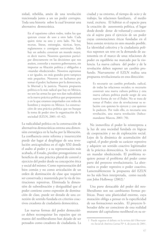 47
nidad, rebeldía, amén de una revolución
traicionada junto a un un poder corrupto.
Toda una historia sobre la cual levantar una
alternativa democrática.
En el zapatismo caben todos, todos los que
quieran cruzar de uno a otro lado. Cada
quien tiene su uno y otro lado. No hay
recetas, líneas, estrategias, tácticas, leyes,
reglamentos o consignas universales. Solo
hay un anhelo; construir un mundo mejor,
es decir nuevo. Nosotros queremos partici-
par directamente en las decisiones que nos
atañen, controlar a nuestros gobernantes, sin
importar su filiación política y obligarlos a
«mandar obedeciendo». Nosotros aspiramos
a ser iguales, no más grandes pero tampoco
más pequeños. Nosotros no luchamos por
tomar el poder; luchamos por la democracia,
la libertad y la justicia. Nuestra propuesta
política es la más radical que hay en México,
no son las armas las que nos dan radicalidad;
es la nueva práctica política que proponemos
y en la que estamos empeñados con miles de
hombres y mujeres en México. La construc-
ción de una práctica política que no busque
la toma de poder sino la organización de la
sociedad (EZLN, 2001: 41-42).
La radicalidad política en la construcción de
alternativas democráticas estrena una dimen-
sión estratégica en la lucha por la liberación.
La confluencia entre reforma y insurrección
puede dar lugar al despliegue de una revo-
lución anticapitalista en el siglo XXI donde
el asalto al poder y a su representación más
acabada, el Estado, pierdan protagonismo en
beneficio de una práctica plural de control y
ejercicio del poder desde su concepción ética
y social del mismo. Como representación del
bien común y no como articulación de un
orden de dominación de clase que requiere
ser conservada y mantenida por la vía de ins-
tituciones represivas. Eliminada la dimen-
sión de subordinación y desigualdad que el
poder contiene como expresión de domina-
ción de clase, puede ser dotado de una co-
nexión de sentido fundada en criterios coac-
tivos creadores de ciudadanía democrática.
Las nuevas formas del poder democráti-
co deben reconquistar los espacios que en
manos del neoliberalismo han dejado de ser
pensados como creadores de ciudadanía. La
ciudad y su entorno, el tiempo de ocio y de
trabajo, las relaciones familiares, el medio
rural, etcétera. El hábitat es el espacio para
la creación de autonomía política, el lugar
desde donde dotar de voluntad y conscien-
cia al sujeto para el ejercicio de un poder
cuyas connotaciones éticas fundadas en el
bien común revierta en otro mundo posible.
La identidad colectiva y la ciudadanía polí-
tica suponen un reto en la demanda de au-
tonomía en el marco de unas relaciones de
poder en equilibrio no marcado por la vio-
lencia. La nueva cultura del poder y de la
revolución deben suponer un cambio pro-
fundo. Nuevamente el EZLN realiza una
propuesta revolucionaria en esta dirección:
Es necesario un cambio profundo, radical,
de todas las relaciones sociales; es necesario
construir una nueva cultura política y esta
nueva cultura política puede surgir de una
nueva forma de ver el Poder. No se trata de
tomar el Poder; sino de revolucionar su re-
lación con quienes lo ejercen y con quienes
lo padecen. Por todo ello, es necesaria una
revolución, una nueva revolución (Subco-
mandante Marcos, 2001: 70).
No inmoviliza el poder lo reinterpreta a
la luz de una sociedad fundada en lógicas
de cooperación y no de explotación social.
Lejos de la dinámica de acumulación del
capital, el poder pierde su carácter represivo
y adquiere un sentido coactivo legitimador
de la práctica democrática. Se convierte en
un mandar obedeciendo. El problema re-
quiere pensar el problema del poder como
parte del proyecto revolucionario. La alter-
nativa es poder represivo o poder coactivo.
Lamentablemente la propuesta del EZLN
no ha sido bien interpretada, como sucede
con John Holloway (2002).1
Una parte destacable del poder del neo-
liberalismo son sus cambiantes formas po-
líticas. Posee una plasticidad enorme, cuya
mutación obliga a pensar en la especificidad
de sus formaciones sociales. El proyecto li-
berador debe ser consciente de esta realidad
mutante del capitalismo neoliberal en su or-
1	 Puede seguirse el debate en la revista del Observato-
rio Social de América Latina Nº 4, de junio de 2001.
 
