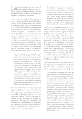 49
Por consiguiente, es necesario cuestionar el
uso del lenguaje cuando cobra un poder se-
ductor favoreciendo panópticos en códigos
socialconformistas inhibitorios de acción de-
liberativa o conciencia autónoma.
Las nuevas alternativas democráticas se
constituyen en un espacio donde el Estado y
el poder no han desaparecido ni han perdido
su relevancia, evolucionan. Sus movimientos
se tornan más amplios y adquieren funciones
antes desconocidas. Por este motivo, las revo-
luciones del siglo XXI no pueden ser como
las del siglo XIX o XX. Las revoluciones son
expresión contingente, atractores contenidos
en la historia. Por ello, no se pueden eliminar
por decreto o por decisión teórica. Expresan
una articulación social cuya dinámica es un
complejo mundo de referentes en los cuales
se conjugan imprevisibles. Las revoluciones
tendrán mirando al futuro, su ideal de reali-
zación. En este sentido, señala Ernst Bloch:
Este pre-sentimiento de realización que
implica un estadio final alcanzable, realiza,
sin duda, de la manera más amplia, más de-
mocrática y más humana los momentos más
grandiosos de una revolución […]. Las revo-
luciones hacen realidad las más viejas espe-
ranzas de la humanidad, y, justamente por
ello, implican, exigen, la concreción cada
vez más exacta de lo tenido como reino de
la libertad, así como del camino inconcluso
hacia allí. Solo si un ser como utopía [y en
consecuencia la forma de realidad aún no
apurada de lo logrado] aprehendiera el con-
tenido de ímpetu del ahora y aquí, se inserta-
ría totalmente en el ser logrado de la realidad
la dimensión fundamental de este ímpetu, es
decir la esperanza (Bloch, 2004: 229).
Pero una revolución no es solo principio de
esperanza. Es propuesta, una transformación
en la conciencia. Nuevas formas de actuar y
pensar. La revolución se mide por sus fines
no por sus medios. Pero los procesos revo-
lucionarios son asimismo un proceso de
aprendizaje. Es obligado comprender su
evolución con el fin de explicar su desarrollo.
No todo proceso insurreccional es revolucio-
nario ni toda revolución es democrática, so-
cialista ni lucha por la liberación.
De allí la generación de la nueva metafísi-
ca autoritaria, y la difícil lucha por imponer
otros valores y objetivos dentro de la lucha
principal por el socialismo, contra el impe-
rialismo y el capitalismo. Un solo centro, un
solo Estado o partido, pretende representar
la dialéctica de la historia como teleología
dirigida a un fin. La metafísica de la creación
del futuro sustituye a la creación histórica
del futuro (González Casanova, 1982: 145).
Enajenación y alienación levantan el edi-
ficio de las relaciones sociales de explota-
ción y forman la unidad espacio temporal
desde la cual, el capitalismo, lleva a cabo
su acción depredadora sobre la naturale-
za y el ser humano. La construcción de la
autonomía emerge en lo político, es parte
de la lucha por la ciudadanía activa y trata
de recuperar la centralidad de la políti-
ca. Sus bases se fundan en tres principios:
acción ética, responsabilidad y conciencia
del yo ciudadano. Su articulación sugiere
la emergencia de la alteridad y discurre en
la práctica del mandar obedeciendo. No
impone una razón ni inhibe la diferencia.
Es diálogo y conflicto.
La autonomía como alternativa democrá-
tica es participar en el ejercicio radical de la
democracia. No se trata de una falsa autono-
mía de función puesta en el mercado donde:
El ser humano es subsumido en la figura del
consumidor que en la medida que crece y sa-
tisface su deseo experimenta mayor libertad.
Este acrecentamiento de la libertad conlleva
la radicalización de la relación instrumen-
tal entre el yo y el mundo. Lo exterior, que
incluye a la naturaleza y a los demás, aparece
única y exclusivamente como algo a explotar,
algo puesto al servicio del deseo, pues esto
contribuye a atraer más materias y fuerzas
hacia formas racionales y anexionarlas […].
El consumidor aparece como un ser racio-
nal dotado de autonomía y libertad donde el
dinero permite la realización independiente
del deseo, […] la separación respecto de los
demás, el cierre autista sobre uno mismo y
la relación exclusiva con los objetos […] que
confina al ser humano a ser el habitante de
un mundo desértico en donde, desapare-
cidos los otros, todo es calculable y seguro
(Bilbao, 2000: 134).
 