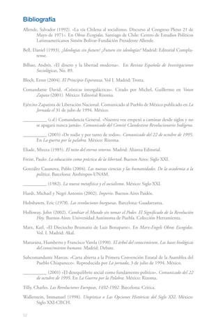 52
Bibliografía
Allende, Salvador (1992). «La vía Chilena al socialismo. Discurso al Congreso Pleno 21 de
Mayo de 1971». En Obras Escogidas. Santiago de Chile: Centro de Estudios Políticos
Latinoamericanos Simón Bolívar-Fundación Presidente Allende.
Bell, Daniel (1993). ¿Ideologías sin futuro? ¿Futuro sin ideologías? Madrid: Editorial Complu-
tense.
Bilbao, Andrés. «El dinero y la libertad moderna». En Revista Española de Investigaciones
Sociológicas, No. 89.
Bloch, Ernst (2004). El Principio Esperanza. Vol I. Madrid: Trotta.
Comandante David, «Crónicas intergalácticas». Citado por Michel, Guillermo en Votan
Zapata (2001). México: Editorial Rizoma.
Ejército Zapatista de Liberación Nacional. Comunicado al Pueblo de México publicado en La
Jornada el 31 de julio de 1994. México.
__________ (s.d.) Comandancia General. «Nuestra voz empezó a caminar desde siglos y no
se apagará nunca jamás». Comunicado del Comité Clandestino Revolucionario Indígena.
__________ (2001) «De nadie y por tanto de todos». Comunicado del 22 de octubre de 1995.
En La guerra por la palabra. México: Rizoma.
Eliade, Mircea (1985). El mito del eterno retorno. Madrid: Alianza Editorial.
Freire, Paulo: La educación como práctica de la libertad. Buenos Aires: Siglo XXI.
González Casanova, Pablo (2004). Las nuevas ciencias y las humanidades. De la academia a la
política. Barcelona: Anthropos-UNAM.
__________ (1982). La nueva metafísica y el socialismo. México: Siglo XXI.
Hardt, Michael y Negri Antonio (2002). Imperio. Buenos Aires Paidós.
Hobsbawm, Eric (1978). Las revoluciones burguesas. Barcelona: Guadarrama.
Holloway, John (2002). Cambiar el Mundo sin tomar el Poder. El Significado de la Revolución
Hoy. Buenos Aires: Universidad Autónoma de Puebla. Colección Herramienta.
Marx, Karl. «El Dieciocho Brumario de Luis Bonaparte». En Marx-Engels Obras Escogidas.
Vol. I. Madrid: Akal.
Maturana, Humberto y Francisco Varela (1990). El árbol del conocimiento. Las bases biológicas
del conocimiento humano. Madrid: Debate.
Subcomandante Marcos. «Carta abierta a la Primera Convención Estatal de la Asamblea del
Pueblo Chiapaneco». Reproducida por La jornada, 3 de julio de 1994. México.
__________ (2001) «El desequilibrio social como fundamento político». Comunicado del 22
de octubre de 1995. En La Guerra por la Palabra. México: Rizoma.
Tilly, Charles. Las Revoluciones Europeas, 1492-1992. Barcelona: Crítica.
Wallerstein, Immanuel (1998). Utopística o Las Opciones Históricas del Siglo XXI. México:
Siglo XXI-CIICH.
 