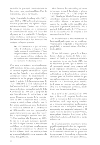 56
exclusión: los principios constitucionales no
han tenido como propósito el Buen Vivir de
todos sino de grupos particulares.
Según el historiador Juan Paz y Miño (2007),
entre 1830 y 1929 las Constituciones ecua-
torianas garantizaron una república oligár-
quica-terrateniente. Durante este período,
la riqueza se convirtió en el mecanismo
de conservación del poder, y el Estado fue
el garante de la reproducción de las oligar-
quías. En efecto, a través de sus 75 artículos,
la Constitución de 1830 deja instaurada una
sociedad excluyente y racista:
Art. 12.- Para entrar en el goce de los de-
rechos de ciudadanía, se requiere: 1. Ser
casado, o mayor de veintidós años; 2. Tener
una propiedad raíz, valor libre de 300 pesos
y ejercer alguna profesión, o industria útil,
sin sujeción a otro, como sirviente domésti-
co, o jornalero; 3. Saber leer y escribir.
Con estas restricciones, aproximadamente
el 90 por ciento de la población ecuatoriana
de entonces no podía ser considerada sujeto
de derecho. Además, el artículo 68 dejaba
consagradas formas de discriminación y
dominación de los grupos indígenas. Más
tarde, el artículo 9 de las constituciones de
1835, 1843, 1845 y 1852, y el artículo 8 de
la Constitución de 1851, reproducirán exac-
tamente el mismo texto del artículo 12 de la
Constitución de 1830, con la excepción de
que bajan el monto del «valor libre» a 200
pesos. Únicamente a partir de la Constitu-
ción de 1861 desaparecen tales cláusulas,
aunque se mantiene la de «saber leer y escri-
bir» como requisito para gozar de derechos
de ciudadanía. También en la Constitución
de 1864 se establece que «son ciudadanos los
ecuatorianos varones que sepan leer y escri-
bir, y hayan cumplido veintiún años» (art.
9). Este requisito sólo desaparece en 1979,
lo cual no es un dato menor; por ejemplo
en 1950 el 44 por ciento de la población era
analfabeto, y a principios de los ochenta uno
de cada cuatro ecuatorianos no sabía leer ni
escribir. Con esta restricción, quedaron fuera
de la comunidad política entre un cuarto y la
mitad de la población.
Otra forma de discriminación y exclusión
se impuso a través de la religión, el género
o el origen étnico. En la «Carta Negra» de
1869, dictada por García Moreno, para ser
considerado ciudadano se requería también
ser católico. Además, la esclavitud de los
negros fue abolida recién veintidós años
después de la primera Constitución. Solo a
partir de la Constitución de 1929 se recon-
oce la ciudadanía para las mujeres y por
tanto su derecho al voto.
La discriminación se aplicaba también en
la arena del poder, pues para ser presidente,
vicepresidente o diputado se requería tener
propiedades o rentas de cierto valor (Paz y
Miño, 2007).
Si bien únicamente a partir de la Revo-
lución Liberal de finales del XIX se mo-
derniza el Estado y se avanza en términos
de derechos, no es sino hasta 1925, con
la Revolución Juliana, que se rompe con
el compromiso estatal como garantía del
poder oligárquico-terrateniente. Se instaura
entonces un intervencionismo económico
del Estado, y los derechos civiles y políticos
avanzan; pero los derechos sociales son ga-
rantizados únicamente para los trabajadores
formales. Así, la Revolución Juliana introdu-
jo al país en un contexto internacional pro-
clive a la modernización capitalista, dando
forma a un Estado desarrollista.
Es a partir de la Constitución de 1998
que, si bien en el campo de los derechos
civiles y políticos se dan importantes saltos
cualitativos, en el campo social y económi-
co se consagra un modelo en que los sujetos
de derecho son el trabajador formal y el
consumidor con capacidad adquisitiva. El
sujeto potencial de cambio es el empresario,
encargado de dinamizar la economía y dis-
tribuir los beneficios del desarrollo a través
del mercado.
La evidencia empírica muestra que dicho
papel le quedó grande al sector empresarial.
En el período de liberalización, la apertura
de la economía ecuatoriana no generó un
incremento de la demanda de su factor más
abundante, la mano de obra poco calificada,
 