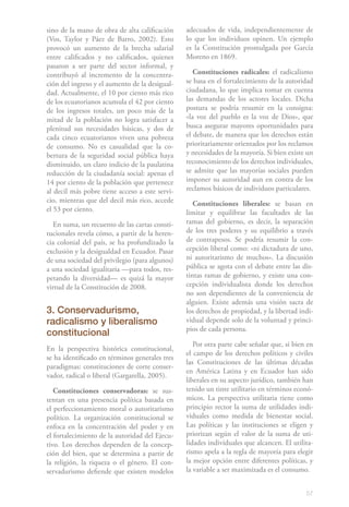 57
sino de la mano de obra de alta calificación
(Vos, Taylor y Páez de Barro, 2002). Esto
provocó un aumento de la brecha salarial
entre calificados y no calificados, quienes
pasaron a ser parte del sector informal, y
contribuyó al incremento de la concentra-
ción del ingreso y el aumento de la desigual-
dad. Actualmente, el 10 por ciento más rico
de los ecuatorianos acumula el 42 por ciento
de los ingresos totales, un poco más de la
mitad de la población no logra satisfacer a
plenitud sus necesidades básicas, y dos de
cada cinco ecuatorianos viven una pobreza
de consumo. No es casualidad que la co-
bertura de la seguridad social pública haya
disminuido, un claro indicio de la paulatina
reducción de la ciudadanía social: apenas el
14 por ciento de la población que pertenece
al decil más pobre tiene acceso a este servi-
cio, mientras que del decil más rico, accede
el 53 por ciento.
En suma, un recuento de las cartas consti-
tucionales revela cómo, a partir de la heren-
cia colonial del país, se ha profundizado la
exclusión y la desigualdad en Ecuador. Pasar
de una sociedad del privilegio (para algunos)
a una sociedad igualitaria —para todos, res-
petando la diversidad— es quizá la mayor
virtud de la Constitución de 2008.
3. Conservadurismo,
radicalismo y liberalismo
constitucional
En la perspectiva histórica constitucional,
se ha identificado en términos generales tres
paradigmas: constituciones de corte conser-
vador, radical o liberal (Gargarella, 2005).
Constituciones conservadoras: se sus-
tentan en una presencia política basada en
el perfeccionamiento moral o autoritarismo
político. La organización constitucional se
enfoca en la concentración del poder y en
el fortalecimiento de la autoridad del Ejecu-
tivo. Los derechos dependen de la concep-
ción del bien, que se determina a partir de
la religión, la riqueza o el género. El con-
servadurismo defiende que existen modelos
adecuados de vida, independientemente de
lo que los individuos opinen. Un ejemplo
es la Constitución promulgada por García
Moreno en 1869.
Constituciones radicales: el radicalismo
se basa en el fortalecimiento de la autoridad
ciudadana, lo que implica tomar en cuenta
las demandas de los actores locales. Dicha
postura se podría resumir en la consigna:
«la voz del pueblo es la voz de Dios», que
busca asegurar mayores oportunidades para
el debate, de manera que los derechos están
prioritariamente orientados por los reclamos
y necesidades de la mayoría. Si bien existe un
reconocimiento de los derechos individuales,
se admite que las mayorías sociales pueden
imponer su autoridad aun en contra de los
reclamos básicos de individuos particulares.
Constituciones liberales: se basan en
limitar y equilibrar las facultades de las
ramas del gobierno, es decir, la separación
de los tres poderes y su equilibrio a través
de contrapesos. Se podría resumir la con-
cepción liberal como: «ni dictadura de uno,
ni autoritarismo de muchos». La discusión
pública se agota con el debate entre las dis-
tintas ramas de gobierno, y existe una con-
cepción individualista donde los derechos
no son dependientes de la conveniencia de
alguien. Existe además una visión sacra de
los derechos de propiedad, y la libertad indi-
vidual depende solo de la voluntad y princi-
pios de cada persona.
Por otra parte cabe señalar que, si bien en
el campo de los derechos políticos y civiles
las Constituciones de las últimas décadas
en América Latina y en Ecuador han sido
liberales en su aspecto jurídico, también han
tenido un tinte utilitario en términos econó-
micos. La perspectiva utilitaria tiene como
principio rector la suma de utilidades indi-
viduales como medida de bienestar social.
Las políticas y las instituciones se eligen y
priorizan según el valor de la suma de uti-
lidades individuales que alcancen. El utilita-
rismo apela a la regla de mayoría para elegir
la mejor opción entre diferentes políticas, y
la variable a ser maximizada es el consumo.
 