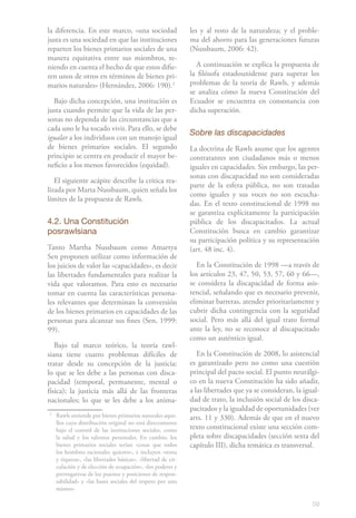 59
la diferencia. En este marco, «una sociedad
justa es una sociedad en que las instituciones
reparten los bienes primarios sociales de una
manera equitativa entre sus miembros, te-
niendo en cuenta el hecho de que estos difie-
ren unos de otros en términos de bienes pri-
marios naturales» (Hernández, 2006: 190).21
Bajo dicha concepción, una institución es
justa cuando permite que la vida de las per-
sonas no dependa de las circunstancias que a
cada uno le ha tocado vivir. Para ello, se debe
igualar a los individuos con un manojo igual
de bienes primarios sociales. El segundo
principio se centra en producir el mayor be-
neficio a los menos favorecidos (equidad).
El siguiente acápite describe la crítica rea-
lizada por Marta Nussbaum, quien señala los
límites de la propuesta de Rawls.
4.2. Una Constitución
posrawlsiana
Tanto Martha Nussbaum como Amartya
Sen proponen utilizar como información de
los juicios de valor las «capacidades», es decir
las libertades fundamentales para realizar la
vida que valoramos. Para esto es necesario
tomar en cuenta las características persona-
les relevantes que determinan la conversión
de los bienes primarios en capacidades de las
personas para alcanzar sus fines (Sen, 1999:
99).
Bajo tal marco teórico, la teoría rawl-
siana tiene cuatro problemas difíciles de
tratar desde su concepción de la justicia:
lo que se les debe a las personas con disca-
pacidad (temporal, permanente, mental o
física); la justicia más allá de las fronteras
nacionales; lo que se les debe a los anima-
2
	 Rawls entiende por bienes primarios naturales aque-
llos cuya distribución original no está directamente
bajo el control de las instituciones sociales, como
la salud y los talentos personales. En cambio, los
bienes primarios sociales serían «cosas que todos
los hombres racionales quieren», e incluyen «renta
y riqueza», «las libertades básicas», «libertad de cir-
culación y de elección de ocupación», «los poderes y
prerrogativas de los puestos y posiciones de respon-
sabilidad» y «las bases sociales del respeto por uno
mismo».
les y al resto de la naturaleza; y el proble-
ma del ahorro para las generaciones futuras
(Nussbaum, 2006: 42).
A continuación se explica la propuesta de
la filósofa estadounidense para superar los
problemas de la teoría de Rawls, y además
se analiza cómo la nueva Constitución del
Ecuador se encuentra en consonancia con
dicha superación.
Sobre las discapacidades
La doctrina de Rawls asume que los agentes
contratantes son ciudadanos más o menos
iguales en capacidades. Sin embargo, las per-
sonas con discapacidad no son consideradas
parte de la esfera pública, no son tratadas
como iguales y sus voces no son escucha-
das. En el texto constitucional de 1998 no
se garantiza explícitamente la participación
pública de los discapacitados. La actual
Constitución busca en cambio garantizar
su participación política y su representación
(art. 48 inc. 4).
En la Constitución de 1998 —a través de
los artículos 23, 47, 50, 53, 57, 60 y 66—,
se considera la discapacidad de forma asis-
tencial, señalando que es necesario prevenir,
eliminar barreras, atender prioritariamente y
cubrir dicha contingencia con la seguridad
social. Pero más allá del igual trato formal
ante la ley, no se reconoce al discapacitado
como un auténtico igual.
En la Constitución de 2008, lo asistencial
es garantizado pero no como una cuestión
principal del pacto social. El punto neurálgi-
co en la nueva Constitución ha sido añadir,
a las libertades que ya se consideran, la igual-
dad de trato, la inclusión social de los disca-
pacitados y la igualdad de oportunidades (ver
arts. 11 y 330). Además de que en el nuevo
texto constitucional existe una sección com-
pleta sobre discapacidades (sección sexta del
capítulo III), dicha temática es transversal.
 