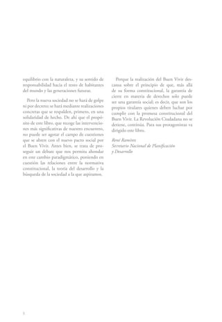 6
equilibrio con la naturaleza, y su sentido de
responsabilidad hacia el resto de habitantes
del mundo y las generaciones futuras.
Pero la nueva sociedad no se hará de golpe
ni por decreto; se hará mediante realizaciones
concretas que se respalden, primero, en una
solidaridad de hecho. De ahí que el propó-
sito de este libro, que recoge las intervencio-
nes más significativas de nuestro encuentro,
no puede ser agotar el campo de cuestiones
que se abren con el nuevo pacto social por
el Buen Vivir. Antes bien, se trata de pro-
seguir un debate que nos permita ahondar
en este cambio paradigmático, poniendo en
cuestión las relaciones entre la normativa
constitucional, la teoría del desarrollo y la
búsqueda de la sociedad a la que aspiramos.
Porque la realización del Buen Vivir des-
cansa sobre el principio de que, más allá
de su forma constitucional, la garantía de
cierre en materia de derechos solo puede
ser una garantía social; es decir, que son los
propios titulares quienes deben luchar por
cumplir con la promesa constitucional del
Buen Vivir. La Revolución Ciudadana no se
detiene, continúa. Para sus protagonistas va
dirigido este libro.
René Ramírez
Secretario Nacional de Planificación
y Desarrollo
 