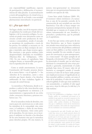 62
con responsabilidad republicana; espacios
de participación y deliberación; el reconoci-
miento de vidas plurales; la autorrealización
a través del autogobierno y la virtud cívica; y
la construcción de un Estado y una sociedad
plurinacional, intercultural y no patriarcal.
6.1. ¿Por qué «bio»?
Sin lugar a dudas, una de las mayores críticas
al capitalismo ha venido por el lado del eco-
logismo y de la economía ecológica. La eco-
nomía no puede verse únicamente como un
circuito cerrado entre productores de mer-
cancías y consumidores, siendo el mercado
su mecanismo de coordinación a través de
los precios. En realidad, es necesario ver «la
economía como un flujo entrópico de ener-
gías y materiales, que chupa recursos agota-
bles exteriores y que genera residuos (calor
desaprovechado, materiales no reciclables)»
(Martínez-Alier & Schlüpmann, 1991:
156). En este marco, el capitalismo, bajo
cualquier forma, es insostenible para garan-
tizar la reproducción de la vida.
Como se señaló anteriormente, la nueva
Constitución del Ecuador presenta dentro
de su marco básico —en el capítulo 7— los
«derechos de la naturaleza», junto a otros
artículos que hacen alusión a los derechos
ambientales de base ciudadana ligados al
concepto de sumak kawsay.
La naturaleza o Pachamama, donde se re-
produce y realiza la vida, tiene derecho a que
se respete integralmente su existencia y el
mantenimiento y regeneración de sus ciclos
vitales, estructura, funciones y procesos evo-
lutivos (art. 71).
Al ser la naturaleza titular de derechos, este
nuevo pacto de convivencia no es solo entre
los miembros de la comunidad, sino entre
estos y el ambiente; o dicho de otra forma,
entre los seres humanos, vistos como parte
de la naturaleza. En este marco, no se incor-
pora el ambiente en función a los derechos
de los seres humanos sino que la naturaleza
posee derechos propios. De esta manera, la
justicia inter-generacional no únicamente
tiene que ver con generaciones humanas sino
también con especies de vida.
Como bien señala Gudynas (2009: 39),
el reconocer valores intrínsecos a la natura-
leza es uno de los puntales centrales de la
construcción de una sociedad con una ética
biocéntrica. Con ello se busca romper con
la postura antropocéntrica (propia de la mo-
dernidad que se maneja en el campo de los
valores instrumentales de uso, beneficio y
provecho) y productivista, que ha primado
en el capitalismo.
A esto hay que sumar, como parte de esta
ética biocéntrica, que se busca recuperar
una mirada trans-estatal que tiene referencia
con la construcción del problema ambiental
como un bien público y un bien común de
carácter mundial. En este sentido, el nuevo
pacto de convivencia es post-antropocéntri-
co y trans-estatal.61
El mejor ejemplo de tal
búsqueda, es la iniciativa ITT que el Ecuador
ha presentado al mundo, que no solo busca
disminuir la contaminación sino evitar pro-
ducirla o generarla, manteniendo el crudo
probado bajo tierra. El mayor valor de tal
iniciativa se conseguirá cuando el mundo
reconozca el valor de no hacer nada; porque
esto implicará reconocer el significado de un
bien mundial, público y común, así como el
valor de la naturaleza, el valor de una acción
colectiva global, el valor que tiene también la
«no acumulación», y también el valor igual
que tuvo y tiene la vida ayer, la vida hoy y la
vida mañana.72
6
Si bien esta problemática se despliega a través del
Estado, podría ser considerada pos-estatal en la
medida en que quizá no encuentre respuesta en los
centros de gobierno (como lo demostró la última
cumbre sobre cambio climático en Dinamarca),
sino que se viabilizará a través de los movimientos
sociales mundiales y del cambio de comportamiento
de una ciudadanía con conciencia ambiental.
7
La compensación que pide Ecuador por dejar el
crudo bajo tierra es un simple pretexto dentro de
este marco, pues realmente se trata de un paso más
grande que ir a la Luna: para que en cumbres am-
bientales o de cambio climático mundial se apruebe
no solo el valor de disminuir la contaminación sino
de evitar producirla, como muestra de un cambio
de valores a escala mundial. La cumbre de Copen-
hague de 2009, claramente dio señales de que este
 