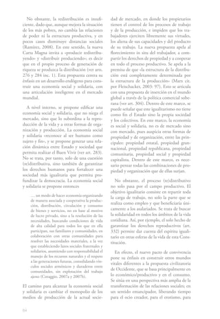 64
No obstante, la redistribución es insufi-
ciente, dado que, aunque mejora la situación
de los más pobres, no cambia las relaciones
de poder ni la estructura productiva, y en
pocos casos disminuye distancias sociales
(Ramírez, 2008). En este sentido, la nueva
Carta Magna invita a «producir redistribu-
yendo» y «distribuir produciendo»; es decir
que en el propio proceso de generación de
riqueza se produzca la distribución (ver arts.
276 y 284 inc. 1). Esta propuesta centra su
énfasis en un desarrollo endógeno para cons-
truir una economía social y solidaria, con
una articulación inteligente en el mercado
mundial.
A nivel interno, se propone edificar una
economía social y solidaria, que no niega el
mercado, sino que lo subordina a la repro-
ducción de la vida y a otras formas de orga-
nización y producción. La economía social
y solidaria «reconoce al ser humano como
sujeto y fin», y se propone generar una rela-
ción dinámica entre Estado y sociedad que
permita realizar el Buen Vivir (ver art. 283).
No se trata, por tanto, solo de una cuestión
(re)distributiva, sino también de garantizar
los derechos humanos para fortalecer una
sociedad más igualitaria que permita pro-
fundizar la democracia. La economía social
y solidaria se propone entonces
… un modo de hacer economía organizando
de manera asociada y cooperativa la produc-
ción, distribución, circulación y consumo
de bienes y servicios, no en base al motivo
de lucro privado, sino a la resolución de las
necesidades, buscando condiciones de vida
de alta calidad para todos los que en ella
participan, sus familiares y comunidades, en
colaboración con otras comunidades para
resolver las necesidades materiales, a la vez
que estableciendo lazos sociales fraternales y
solidarios, asumiendo con responsabilidad el
manejo de los recursos naturales y el respeto
a las generaciones futuras, consolidando vín-
culos sociales armónicos y duraderos entre
comunidades, sin explotación del trabajo
ajeno (Coraggio, 2007a y 2007b).
El camino para alcanzar la economía social
y solidaria es cambiar el monopolio de los
medios de producción de la actual socie-
dad de mercado, en donde los propietarios
tienen el control de los procesos de trabajo
y de la producción, e impiden que los tra-
bajadores ejerciten libremente sus virtudes,
los aliena de sus capacidades y del producto
de su trabajo. La nueva propuesta apela al
florecimiento in situ del trabajador, a com-
partir los derechos de propiedad y a cooperar
en todo el proceso productivo. Se apela a la
premisa de que «la estructura de la distribu-
ción está completamente determinada por
la estructura de la producción» (Marx cit.
por Fleischacker, 2003: 97). Esto se articula
con una propuesta de inserción en el mundo
global a través de la política comercial sobe-
rana (ver art. 304). Dentro de este marco, se
puede señalar que este igualitarismo no tiene
como fin el Estado sino la propia sociedad
y los colectivos. En este marco, la economía
es social y solidaria, no es de mercado sino
con mercado, pues auspicia otras formas de
propiedad y de organización, entre las prin-
cipales: propiedad estatal, propiedad gran-
nacional, propiedad republicana, propiedad
comunitaria, propiedad social y propiedad
capitalista. Dentro de este marco, es nece-
sario pensar todas las combinaciones de pro-
piedad y organización que de ellas surjan.
No obstante, el proceso (re)distributivo
no solo pasa por el campo productivo. El
objetivo igualitario consiste en repartir toda
la carga de trabajo, no solo la parte que se
realiza como empleo y que beneficiaría úni-
camente a los asalariados. Se trata de buscar
la solidaridad en todos los ámbitos de la vida
cotidiana. Así, por ejemplo, el solo hecho de
garantizar los derechos reproductivos (art.
332) permite dar cuenta del espíritu iguali-
tario en otras esferas de la vida de esta Cons-
titución.
En efecto, el nuevo pacto de convivencia
pone su énfasis en construir otros mundos
vitales diferentes a la propuesta civilizatoria
de Occidente, que se basa principalmente en
lo económico/productivo y en el consumo.
Se sitúa en una perspectiva más amplia de la
transformación de las relaciones sociales; en
un sentido emancipador, liberando tiempo
para el ocio creador, para el erotismo, para
 