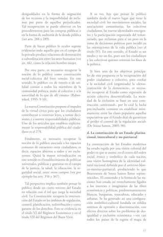 67
desigualdades en la forma de asignación
de los recursos y la imposibilidad de recla-
mar por parte de aquellos perjudicados.
Tal recuperación se puede observar en los
procedimientos para las compras públicas o
en la forma de auditoría de la deuda pública
(ver arts. 288 y 289).
Parte de hacer público lo oculto supone
evidenciar todo aquello que en el campo de
lo privado produce relaciones de dominación
o subordinación entre los seres humanos (ver
art. 66), como la relación hombre-mujer.
Por otra parte, es necesario recuperar la
noción de lo público como construcción
social-colectiva del bien común. En este
sentido, lo público «es de interés o de uti-
lidad común a todos los miembros de la
comunidad política, atañe al colectivo y a la
autoridad de lo que de allí emana» (Rabot-
nikof, 1995: 9-10).
La nueva Constitución propone el impulso
de la virtud cívica para que los ciudadanos
contribuyan a construir leyes, a tomar deci-
siones y a asumir responsabilidades públicas.
Uno de los artículos que establece explícita-
mente la responsabilidad pública del ciuda-
dano es el 278.
Finalmente, es necesario recuperar la
noción de lo público asociada a los espacios
comunes de encuentro entre ciudadanos; es
decir, espacios abiertos a todos y no exclu-
yentes. Quizá la mayor reivindicación en
este sentido es el establecimiento de políticas
universales, públicas y gratuitas en el campo
de la justicia, la salud, la educación, la se-
guridad social, entre otros campos (ver por
ejemplo los arts. 356 y 367).
Tal perspectiva implica también pensar lo
público desde un cierto retorno del Estado
en relación con el rol que juega la sociedad
civil. La Constitución recupera la interven-
ción del Estado en los ámbitos de regulación,
control, planificación, redistribución y como
garante de los derechos. Esto se evidencia en
el título VI del Régimen Económico y en el
título VII del Régimen del Buen Vivir.
A su vez, hay que pensar lo público
también desde el nuevo lugar que tiene la
sociedad civil: los movimientos sociales, las
asociaciones comunitarias, los colectivos
ciudadanos, las nuevas identidades emergen-
tes y la participación organizada del volun-
tariado, que reclaman para sí un peso en la
toma de decisiones políticas para incidir en
las orientaciones de la vida pública (ver el
título IV). En este sentido, el Estado es un
medio y no un fin, pues son los ciudadanos
y los colectivos quienes orientan los fines de
la política.
Si bien uno de los objetivos principa-
les de esta propuesta es la recuperación del
poder ciudadano y colectivo, para confiar
a la sociedad civil (organizada) la «demo-
cratización de la democracia», es necesa-
rio recuperar al Estado como expresión de
acción colectiva descentralizada. La socie-
dad de la exclusión se basó en una cons-
trucción «antiestatal», por lo cual la lucha
pro-inclusión «consiste en estabilizar míni-
mamente entre las clases populares aquellas
expectativas que el Estado dejó de garantizar
al perder el control de la regulación social»
(De Sousa Santos, 2005: 90).
d. La construcción de un Estado plurina-
cional, intercultural y no-patriarcal
La construcción de los Estados modernos
ha estado regida por una visión colonial del
poder en que se asume, en el centro del orden
social, étnico y simbólico de cada nación,
una visión homogénea de la identidad cul-
tural nacional definida por el universo blan-
co-mestizo-patriarcal, produciendo lo que
Boaventura de Sousa Santos llama «episte-
micidio». El contenido y la forma de las na-
ciones han estado así es­trechamente ligados
a los intereses e imaginarios de las élites
económicas y políticas, predominantemente
blancas, burguesas, masculinas, educadas y
urbanas. Se ha generado así una configura-
ción simbólico-cultural fundada en sólidos
sistemas de opresión y dis­criminación, con
efectos directos sobre los problemas de des-
igualdad y exclusión eco­nómica —en casi
todos los países de la región el mapa de
 