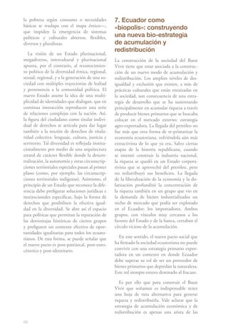 68
la pobreza según consumo o necesidades
básicas se traslapa con el mapa étnico—,
que impiden la emergencia de sistemas
políticos y culturales abiertos, fle­xibles,
diversos y pluralistas.
La visión de un Estado plurinacional,
megadiverso, intercultural y plurinacional
apunta, por el contrario, al reconocimien-
to político de la diversidad étnica, regional,
sexual, regio­nal, y a la generación de una so-
ciedad con múltiples trayectorias de lealtad
y pertenen­cia a la comunidad política. El
nuevo Estado asume la idea de una multi-
plicidad de identidades que dialogan, que en
continua interacción reproducen una serie
de relaciones complejas con la nación. Así,
la figura del ciudadano como titular indivi-
dual de derechos se articula para dar lugar
también a la noción de derechos de titula-
ridad colectiva: lenguaje, cultura, jus­ticia y
territorio. Tal diversidad es reflejada institu-
cionalmente por medio de una ar­quitectura
estatal de carácter flexible donde la descen-
tralización, la autonomía y otras circunscrip-
ciones territoriales especiales pasan al primer
plano (como, por ejemplo, las circunscrip-
ciones territoriales indígenas). Asimismo, el
principio de un Estado que reconoce la dife-
rencia debe prefigurar soluciones jurídicas e
institu­cionales específicas, bajo la forma de
derechos que posibiliten la efectiva igual-
dad en la diversidad. Se abre así el espacio
para políticas que permitan la reparación de
las desventajas históricas de ciertos grupos
y prefiguren un contexto efectivo de opor­
tunidades igualitarias para todos los ecuato-
rianos. De esta forma, se puede señalar que
el nuevo pacto es post-patriarcal, post-euro-
céntrico y post-identitario.
7. Ecuador como
«biopolis»: construyendo
una nueva bio-estrategia
de acumulación y
redistribución
La construcción de la sociedad del Buen
Vivir tiene que estar asociada a la construc-
ción de un nuevo modo de acumulación y
redistribución. Los amplios niveles de des-
igualdad y exclusión que existen, a más de
prácticas culturales que están enraizadas en
la sociedad, son consecuencia de una estra-
tegia de desarrollo que se ha sustentando
principalmente en acumular riqueza a través
de producir bienes primarios que se buscaba
colocar en el mercado externo: estrategia
agro-exportadora. La llegada del petróleo no
fue más que otra forma de re-primarizar la
economía ecuatoriana, volviéndola aún más
extractivista de lo que ya era. Salvo ciertas
etapas de la historia republicana, cuando
se intentó construir la industria nacional,
la riqueza se quedó en un Estado corpora-
tivista que se aprovechó del petróleo, pero
no redistribuyó sus beneficios. La llegada
de la liberalización de la economía y la do-
larización profundizó la concentración de
la riqueza también en un grupo que vio en
la demanda de bienes industrializados un
nicho de mercado que podía ser explotado
en el Ecuador: los importadores. Ambos
grupos, con vínculos muy cercanos a los
favores del Estado y de la banca, cerraban el
círculo vicioso de la acumulación.
En este sentido, el nuevo pacto social que
ha firmado la sociedad ecuatoriana no puede
convivir con una estrategia primario expor-
tadora en un contexto en donde Ecuador
debe superar su rol de ser un proveedor de
bienes primarios que depredan la naturaleza.
Este rol siempre estuvo destinado al fracaso.
Es por ello que para construir el Buen
Vivir que soñamos es indispensable tener
una hoja de ruta alternativa para generar
riqueza y redistribuirla. Vale aclarar que la
estrategia de acumulación económica y de
redistribución es apenas una arista de las
 