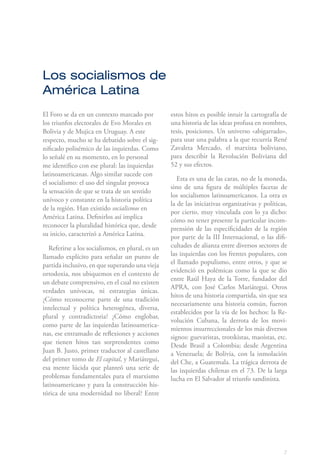 7
El Foro se da en un contexto marcado por
los triunfos electorales de Evo Morales en
Bolivia y de Mujica en Uruguay. A este
respecto, mucho se ha debatido sobre el sig-
nificado polisémico de las izquierdas. Como
lo señalé en su momento, en lo personal
me identifico con ese plural: las izquierdas
latinoamericanas. Algo similar sucede con
el socialismo: el uso del singular provoca
la sensación de que se trata de un sentido
unívoco y constante en la historia política
de la región. Han existido socialismos en
América Latina. Definirlos así implica
reconocer la pluralidad histórica que, desde
su inicio, caracterizó a América Latina.
Referirse a los socialismos, en plural, es un
llamado explícito para señalar un punto de
partida inclusivo, en que superando una vieja
ortodoxia, nos ubiquemos en el contexto de
un debate comprensivo, en el cual no existen
verdades unívocas, ni estrategias únicas.
¿Cómo reconocerse parte de una tradición
intelectual y política heterogénea, diversa,
plural y contradictoria? ¿Cómo englobar,
como parte de las izquierdas latinoamerica-
nas, ese entramado de reflexiones y acciones
que tienen hitos tan sorprendentes como
Juan B. Justo, primer traductor al castellano
del primer tomo de El capital, y Mariátegui,
esa mente lúcida que planteó una serie de
problemas fundamentales para el marxismo
latinoamericano y para la construcción his-
tórica de una modernidad no liberal? Entre
estos hitos es posible intuir la cartografía de
una historia de las ideas profusa en nombres,
tesis, posiciones. Un universo «abigarrado»,
para usar una palabra a la que recurría René
Zavaleta Mercado, el marxista boliviano,
para describir la Revolución Boliviana del
52 y sus efectos.
Esta es una de las caras, no de la moneda,
sino de una figura de múltiples facetas de
los socialismos latinoamericanos. La otra es
la de las iniciativas organizativas y políticas,
por cierto, muy vinculada con lo ya dicho:
cómo no tener presente la particular incom-
prensión de las especificidades de la región
por parte de la III Internacional, o las difi-
cultades de alianza entre diversos sectores de
las izquierdas con los frentes populares, con
el llamado populismo, entre otros, y que se
evidenció en polémicas como la que se dio
entre Raúl Haya de la Torre, fundador del
APRA, con José Carlos Mariátegui. Otros
hitos de una historia compartida, sin que sea
necesariamente una historia común, fueron
establecidos por la vía de los hechos: la Re-
volución Cubana, la derrota de los movi-
mientos insurreccionales de los más diversos
signos: guevaristas, trotskistas, maoístas, etc.
Desde Brasil a Colombia; desde Argentina
a Venezuela; de Bolivia, con la inmolación
del Che, a Guatemala. La trágica derrota de
las izquierdas chilenas en el 73. De la larga
lucha en El Salvador al triunfo sandinista.
Los socialismos de
América Latina
 