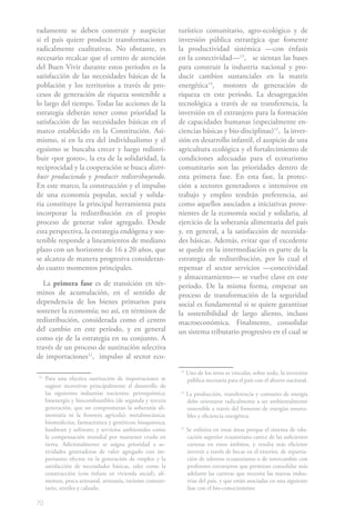 70
radamente se deben construir y auspiciar
si el país quiere producir transformaciones
radicalmente cualitativas. No obstante, es
necesario recalcar que el centro de atención
del Buen Vivir durante estos períodos es la
satisfacción de las necesidades básicas de la
población y los territorios a través de pro-
cesos de generación de riqueza sostenible a
lo largo del tiempo. Todas las acciones de la
estrategia deberán tener como prioridad la
satisfacción de las necesidades básicas en el
marco establecido en la Constitución. Asi-
mismo, si en la era del individualismo y el
egoísmo se buscaba crecer y luego redistri-
buir «por goteo», la era de la solidaridad, la
reciprocidad y la cooperación se busca distri-
buir produciendo y producir redistribuyendo.
En este marco, la construcción y el impulso
de una economía popular, social y solida-
ria constituye la principal herramienta para
incorporar la redistribución en el propio
proceso de generar valor agregado. Desde
esta perspectiva, la estrategia endógena y sos-
tenible responde a lineamientos de mediano
plazo con un horizonte de 16 a 20 años, que
se alcanza de manera progresiva consideran-
do cuatro momentos principales.
La primera fase es de transición en tér-
minos de acumulación, en el sentido de
dependencia de los bienes primarios para
sostener la economía; no así, en términos de
redistribución, considerada como el centro
del cambio en este período, y en general
como eje de la estrategia en su conjunto. A
través de un proceso de sustitución selectiva
de importaciones12
,1
impulso al sector eco-
12
Para una efectiva sustitución de importaciones se
sugiere incentivar principalmente el desarrollo de
las siguientes industrias nacientes: petroquímica;
bioenergía y biocombustibles (de segunda y tercera
generación, que no comprometan la soberanía ali-
mentaria ni la frontera agrícola); metalmecánica;
biomedicina, farmacéutica y genéricos; bioquímica;
hardware y software; y servicios ambientales como
la compensación mundial por mantener crudo en
tierra. Adicionalmente se asigna prioridad a ac-
tividades generadoras de valor agregado con im-
portantes efectos en la generación de empleo y la
satisfacción de necesidades básicas, tales como la
construcción (con énfasis en vivienda social), ali-
mentos, pesca artesanal, artesanía, turismo comuni-
tario, textiles y calzado.
turístico comunitario, agro-ecológico y de
inversión pública estratégica que fomente
la productividad sistémica —con énfasis
en la conectividad—13
,2
se sientan las bases
para construir la industria nacional y pro-
ducir cambios sustanciales en la matriz
energética14
,3 motores de generación de
riqueza en este período. La desagregación
tecnológica a través de su transferencia, la
inversión en el extranjero para la formación
de capacidades humanas (especialmente en-
ciencias básicas y bio-disciplinas)15
,4
la inver-
sión en desarrollo infantil, el auspicio de una
agricultura ecológica y el fortalecimiento de
condiciones adecuadas para el ecoturismo
comunitario son las prioridades dentro de
esta primera fase. En esta fase, la protec-
ción a sectores generadores e intensivos en
trabajo y empleo tendrán preferencia, así
como aquellos asociados a iniciativas prove-
nientes de la economía social y solidaria, al
ejercicio de la soberanía alimentaria del país
y, en general, a la satisfacción de necesida-
des básicas. Además, evitar que el excedente
se quede en la intermediación es parte de la
estrategia de redistribución, por lo cual el
repensar el sector servicios —conectividad
y almacenamiento— se vuelve clave en este
período. De la misma forma, empezar un
proceso de transformación de la seguridad
social es fundamental si se quiere garantizar
la sostenibilidad de largo aliento, incluso
macroeconómica. Finalmente, consolidar
un sistema tributario progresivo en el cual se
13
Uno de los retos es vincular, sobre todo, la inversión
pública necesaria para el país con el ahorro nacional.
14
La producción, transferencia y consumo de energía
debe orientarse radicalmente a ser ambientalmente
sostenible a través del fomento de energías renova-
bles y eficiencia energética.
15
Se enfatiza en estas áreas porque el sistema de edu-
cación superior ecuatoriano carece de las suficientes
carreras en estos ámbitos, y resulta más eficiente
invertir a través de becas en el exterior, de repatria-
ción de talentos ecuatorianos o de intercambio con
profesores extranjeros que permitan consolidar más
adelante las carreras que necesita las nuevas indus-
trias del país, y que están asociadas en una siguiente
fase con el bio-conocimiento.
 