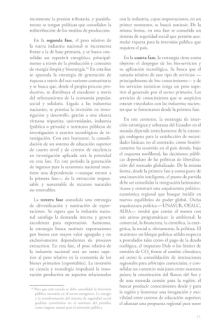 71
incremente la presión tributaria, y paralela-
mente se tengan políticas que consoliden la
redistribución de los medios de producción.
En la segunda fase, el peso relativo de
la nueva industria nacional se incrementa
frente a la de base primaria, y se busca con-
solidar un superávit energético, principal-
mente a través de la producción y consumo
de energía limpia y bioenergía.161
En esta fase
se apuntala la estrategia de generación de
riqueza a través del eco-turismo comunitario
y se busca que, desde el propio proceso pro-
ductivo, se distribuya el excedente a través
del reforzamiento de la economía popular,
social y solidaria. Ligada a las industrias
nacientes, se prioriza la inversión en inves-
tigación y desarrollo, gracias a una alianza
virtuosa tripartita: universidades, industria
(pública o privada) e institutos públicos de
investigación o centros tecnológicos de in-
vestigación. Con este horizonte, la consoli-
dación de un sistema de educación superior
de cuarto nivel y de centros de excelencia
en investigación aplicada será la prioridad
en esta fase. En este período la generación
de ingresos para la economía nacional man-
tiene una dependencia —aunque menor a
la primera fase— de la extracción respon-
sable y sustentable de recursos naturales
no renovables.
La tercera fase consolida una estrategia
de diversificación y sustitución de expor-
taciones. Se espera que la industria nacio-
nal satisfaga la demanda interna y genere
excedentes para exportación. Asimismo,
la estrategia busca sustituir exportaciones
por bienes con mayor valor agregado y no
exclusivamente dependientes de procesos
extractivos. En esta fase, el peso relativo de
la industria nacional será un tanto supe-
rior al peso relativo en la economía de los
bienes primarios (exportables). La inversión
en ciencia y tecnología impulsará la inno-
vación productiva en aspectos relacionados
16
Para que esto suceda se debe consolidar la inversión
pública necesaria en el sector energético. La energía
y la transformación del sistema de seguridad social
podrían constituirse en el sustituto del petróleo
como ingreso estatal para la inversión pública.
con la industria, cuyas importaciones, en un
primer momento, se buscó sustituir. De la
misma forma, en esta fase se consolida un
sistema de seguridad social que permite acu-
mular riqueza para la inversión pública que
requiera el país.
En la cuarta fase, la estrategia tiene como
objetivo el despegue de los bio-servicios y
su aplicación tecnológica. Se busca que el
tamaño relativo de este tipo de servicios —
principalmente de bio-conocimiento— y de
los servicios turísticos tenga un peso supe-
rior al generado por el sector primario. Los
servicios de conocimiento que se auspicien
estarán vinculados con las industrias nacien-
tes que se fomentaron desde la primera fase.
En este contexto, la estrategia de inser-
ción estratégica y soberana del Ecuador en el
mundo depende estrechamente de la estrate-
gia endógena para la satisfacción de necesi-
dades básicas; no al contrario, como históri-
camente ha ocurrido en el país donde, bajo
el esquema neoliberal, las decisiones públi-
cas dependían de las políticas de liberaliza-
ción del mercado globalizado. De la misma
forma, desde la primera fase y como parte de
una inserción inteligente, el punto de partida
debe ser consolidar la integración latinoame-
ricana y construir una arquitectura político-
económica regional que busque incidir en
nuevos equilibrios de poder global. Dicha
arquitectura política —UNASUR, OEALC,
ALBA— tendrá que contar al menos con
seis aristas programáticas: la ambiental, la
comercial, la financiera, la científica, la ener-
gética, la social y, obviamente, la política. El
mantener un bloque político sólido respecto
a postulados tales como el pago de la deuda
ecológica, el impuesto Daly o los límites de
emisión de CO2
frente al cambio climático;
así como la consolidación de instituciones
regionales para arbitrajes comerciales, y con-
solidar un comercio más justo entre nuestros
países; la constitución del Banco del Sur y
de una moneda común para la región; el
buscar producir conocimiento desde y para
la región y fomentar una integración y mo-
vilidad entre centros de educación superior;
el afianzar una propuesta regional para tener
 