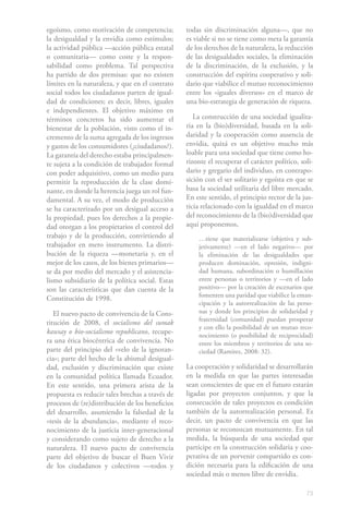 73
egoísmo, como motivación de competencia;
la desigualdad y la envidia como estímulos;
la actividad pública —acción pública estatal
o comunitaria— como coste y la respon-
sabilidad como problema. Tal perspectiva
ha partido de dos premisas: que no existen
límites en la naturaleza, y que en el contrato
social todos los ciudadanos parten de igual-
dad de condiciones; es decir, libres, iguales
e independientes. El objetivo máximo en
términos concretos ha sido aumentar el
bienestar de la población, visto como el in-
cremento de la suma agregada de los ingresos
y gastos de los consumidores (¿ciudadanos?).
La garantía del derecho estaba principalmen-
te sujeta a la condición de trabajador formal
con poder adquisitivo, como un medio para
permitir la reproducción de la clase domi-
nante, en donde la herencia juega un rol fun-
damental. A su vez, el modo de producción
se ha caracterizado por un desigual acceso a
la propiedad, pues los derechos a la propie-
dad otorgan a los propietarios el control del
trabajo y de la producción, convirtiendo al
trabajador en mero instrumento. La distri-
bución de la riqueza —monetaria y, en el
mejor de los casos, de los bienes primarios—
se da por medio del mercado y el asistencia-
lismo subsidiario de la política social. Estas
son las características que dan cuenta de la
Constitución de 1998.
El nuevo pacto de convivencia de la Cons-
titución de 2008, el socialismo del sumak
kawsay o bio-socialismo republicano, recupe-
ra una ética biocéntrica de convivencia. No
parte del principio del «velo de la ignoran-
cia»; parte del hecho de la abismal desigual-
dad, exclusión y discriminación que existe
en la comunidad política llamada Ecuador.
En este sentido, una primera arista de la
propuesta es reducir tales brechas a través de
procesos de (re)distribución de los beneficios
del desarrollo, asumiendo la falsedad de la
«tesis de la abundancia», mediante el reco-
nocimiento de la justicia inter-generacional
y considerando como sujeto de derecho a la
naturaleza. El nuevo pacto de convivencia
parte del objetivo de buscar el Buen Vivir
de los ciudadanos y colectivos —todos y
todas sin discriminación alguna—, que no
es viable si no se tiene como meta la garantía
de los derechos de la naturaleza, la reducción
de las desigualdades sociales, la eliminación
de la discriminación, de la exclusión, y la
construcción del espíritu cooperativo y soli-
dario que viabilice el mutuo reconocimiento
entre los «iguales diversos» en el marco de
una bio-estrategia de generación de riqueza.
La construcción de una sociedad igualita-
ria en la (bio)diversidad, basada en la soli-
daridad y la cooperación como ausencia de
envidia, quizá es un objetivo mucho más
loable para una sociedad que tiene como ho-
rizonte el recuperar el carácter político, soli-
dario y gregario del individuo, en contrapo-
sición con el ser solitario y egoísta en que se
basa la sociedad utilitaria del libre mercado.
En este sentido, el principio rector de la jus-
ticia relacionado con la igualdad en el marco
del reconocimiento de la (bio)diversidad que
aquí proponemos,
…tiene que materializarse (objetiva y sub-
jetivamente) —en el lado negativo— por
la eliminación de las desigualdades que
producen dominación, opresión, indigni-
dad humana, subordinación o humillación
entre personas o territorios y —en el lado
positivo— por la creación de escenarios que
fomenten una paridad que viabilice la eman-
cipación y la autorrealización de las perso-
nas y donde los principios de solidaridad y
fraternidad (comunidad) puedan prosperar
y con ello la posibilidad de un mutuo reco-
nocimiento (o posibilidad de reciprocidad)
entre los miembros y territorios de una so-
ciedad (Ramírez, 2008: 32).
La cooperación y solidaridad se desarrollarán
en la medida en que las partes interesadas
sean conscientes de que en el futuro estarán
ligadas por proyectos conjuntos, y que la
consecución de tales proyectos es condición
también de la autorrealización personal. Es
decir, un pacto de convivencia en que las
personas se reconozcan mutuamente. En tal
medida, la búsqueda de una sociedad que
participe en la construcción solidaria y coo-
perativa de un porvenir compartido es con-
dición necesaria para la edificación de una
sociedad más o menos libre de envidia.
 