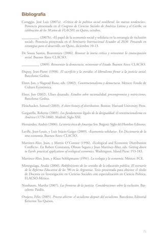 75
Bibliografía
Coraggio, José Luis (2007a). «Crítica de la política social neoliberal: las nuevas tendencias».
Ponencia presentada en el Congreso de Ciencias Sociales de América Latina y el Caribe, en
celebración de los 50 años de FLACSO, en Quito, octubre.
__________ (2007b). «El papel de la economía social y solidaria en la estrategia de inclusión
social». Ponencia presentada en el Seminario Internacional Ecuador al 2020. Pensando en
estrategias para el desarrollo, en Quito, diciembre 10-13.
De Sousa Santos, Boaventura (2006). Renovar la teoría crítica y reinventar la emancipación
social. Buenos Aires: CLACSO.
__________ (2005). Reinventar la democracia, reinventar el Estado. Buenos Aires: CLACSO.
Dupuy, Jean-Pierre (1998). El sacrificio y la envidia: el liberalismo frente a la justicia social.
Barcelona: Gedisa.
Elster, Jon, y Slagstad Rune, eds. (2002). Constitucionalismo y democracia. México: Fondo de
Cultura Económica.
Elster, Jon (2002), Ulises desatado. Estudios sobre racionalidad, precompromiso y restricciones.
Barcelona: Gedisa.
Fleischacker, Samuel (2003). A short history of distribution. Boston: Harvard University Press.
Gargarella, Roberto (2005). Los fundamentos legales de la desigualdad: el constitucionalismo en
América (1776-1860). Madrid: Siglo XXI.
Hernández, Andrés (2006). La teoría ética de Amartya Sen. Bogotá: Siglo del Hombre Editores.
Laville, Jean-Louis, y Luiz Inácio Gaiger (2009). «Economía solidaria». En Diccionario de la
otra economía. Buenos Aires: CLACSO.
Martínez-Alier, Joan, y Martin O´Connor (1996). «Ecological and Economic Distribution
Conflicts». En Robert Constanza, Olman Segura y Joan Martínez-Alier, eds. Getting down
to Earth: practical applications of ecological economics. Washington, Island Press: 153-183.
Martínez-Alier, Joan, y Klaus Schlüpmann (1991). La ecología y la economía. México: FCE.
Minteguiaga, Analía (2006). Redefiniciones de los sentidos de la educación pública. El escenario
de la Reforma Educativa de los ’90 en la Argentina. Tesis presentada para obtener el título
de Doctora en Investigación en Ciencias Sociales con especialización en Ciencia Política,
FLACSO-México.
Nussbaum, Martha (2007). Las fronteras de la justicia. Consideraciones sobre la exclusión. Bar-
celona: Paidós.
Ovejero, Félix (2005). Proceso abierto: el socialismo después del socialismo. Barcelona: Editorial
Kriterios Tus Quesos.
‌
 