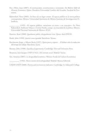 76
Paz y Miño, Juan (2007). «Constituyentes, constituciones y economía». En Boletín Taller de
Historia Económica. Quito: Pontificia Universidad Católica del Ecuador, Facultad de Eco-
nomía.
Rabotnikof, Nora (2005). En busca de un lugar común. El espacio público en la teoría política
contemporánea. México: Universidad Autónoma de México-Instituto de Investigaciones Fi-
losóficas.
__________ (1995). «El espacio público: variaciones en torno a un concepto». En Nora
Rabotnikof, Ambrosio Velasco y Corina Yturbe, comps. La tenacidad de la política. México,
Universidad Nacional Autónoma de México: 49-63.
Ramírez, René (2008). Igualmente pobres, desigualmente ricos. Quito: Ariel-PNUD.
Rawls, John (1999). Justicia como equidad. Barcelona: Tecnos.
Riechmann, Jorge, y Alberto Recio (1997). Quien parte y reparte… El debate sobre la reducción
del tiempo de trabajo. Barcelona: Icaria.
Roemer, John (1998). Equality of opportunity. Cambridge: Harvard University Press.
Rousseau, Jean-Jacques (1969 [1762]). Del contrato social. Madrid: Taurus.
Sen, Amartya (2001). La desigualdad económica. México: Fondo de Cultura Económica.
__________ (1992). Nuevo examen de la desigualdad. Madrid: Alianza Editorial.
UNDP-UNEP (2008). Poverty and environment indicators. Cambridge: St. Edmund’s College.
 