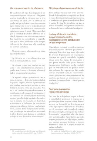 80
Un nuevo concepto de eficiencia
El socialismo del siglo XXI requiere de un
«nuevo concepto de eficiencia».61
No puede
seguirse midiendo la eficiencia por la pro-
ductividad, es decir, por la cantidad de
productos que se hacen en un determinado
lapso sin importar si eso va en detrimento de
la naturaleza. La eficiencia de las transnacio-
nales japonesas en el sur de Chile era medida
por la cantidad de madera obtenida en la
tala de árboles en un determinado tiempo.
Esa medición no consideraba la depreda-
ción que se había producido en los bosques
chilenos ni los efectos que ello tendría en
los cambios climáticos.
Eficiencia: respeto a la naturaleza y pleno
desarrollo humano.
La eficiencia en el socialismo tiene que
tener en consideración dos cosas:
La primera —que para muchos es muy
clara—: solo será eficiente una empresa si al
producir no destruye el futuro de la humani-
dad, si no destruye la naturaleza.
La segunda —que generalmente no se
toma en cuenta— deriva del carácter dual de
lo que una empresa produce. Aparentemente
solo produce mercancías o servicios al trans-
formar la materia prima en productos. Pero
no es así, también hay otro elemento que se
transforma en el proceso de producción y
ese elemento son los trabajadores: hombres y
mujeres que al trabajar, es decir, al transfor-
mar la materia en producto, se desarrollan
a sí mismos o se deforman. En este sentido
una empresa solo será eficiente en el socialis-
mo si, además de ser materialmente produc-
tiva, permite que los trabajadores, a través de
la labor desempeñada durante la jornada de
trabajo, se auto desarrollan humanamente.
6
	 He tomado las principales ideas que aquí desarrollo
de dos textos de Lebowitz (2007: cap. 7; 2009).
El trabajo alienado no es eficiente
Tener trabajadores que sean como un torni-
llo más de la máquina es muy eficiente desde
el punto de vista capitalista, porque aumenta
la productividad; pero no es eficiente desde
el punto de vista del socialismo ya que se
mutila al hombre, no le permite desarrollar-
se, lo transforma en esclavo de la máquina.
No hay eficiencia socialista
sin participación de los
trabajadores en la conducción
de sus empresas
El socialismo no puede permitirse mantener
intocables procesos laborales que alienen al
trabajador. Éste tiene que estar informado
del proceso de producción en su conjunto,
tiene que ser capaz de controlarlo, de poder
opinar sobre los planes de producción y,
para poder hacerlo, debe poder formarse.
La experiencia histórica ya nos ha enseñado
que, sin esta formación, los que han mane-
jado realmente las empresas que han pasado
a ser de propiedad social, no son los traba-
jadores propiamente, sino generalmente los
técnicos, que tienen un conocimiento más
profundo de cómo se lleva a cabo el proceso
productivo.72
Formarse para poder
realmente participar
Para que los trabajadores tengan realmen-
te capacidad de gestión de la empresa en la
que trabajan deben estudiar, deben formar-
se, pero esa formación no debería pensarse
como algo separado de la jornada de trabajo,
por el contrario, toda jornada de trabajo
debería contemplar, como parte del trabajo,
determinado tiempo dedicado a la forma-
ción del trabajador. Recordemos que todo
proceso productivo no solo origina produc-
tos, también produce hombres y mujeres
diferentes a través de la propia práctica del
trabajo realizado.
7
	 Ver análisis de Michael Lebowitz, sobre la experien-
cia de cogestión en Yugoslavia (2006b: 74-77).
 