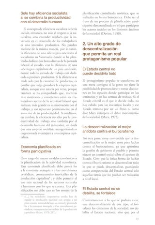 81
Solo hay eficiencia socialista
si se combina la productividad
con el desarrollo humano
El concepto de eficiencia socialista debería
incluir, entonces, no solo el respeto a la na-
turaleza, sino entender también que la in-
versión en el desarrollo de los trabajadores
es una inversión productiva. No pueden
medirse de la misma manera, por lo tanto,
la eficiencia de una siderúrgica orientada al
socialismo en Venezuela, donde se ha plan-
teado dedicar dos horas diarias de la jornada
laboral al estudio, con la eficiencia de una
siderúrgica capitalista de un país avanzado,
donde toda la jornada de trabajo está dedi-
cada a producir productos. Si la eficiencia se
mide solo por la cantidad de productos, es
posible que salga ganadora la empresa capi-
talista, aunque esto estaría por verse, porque
también se ha comprobado que, mientras
más motivados y conscientes están los tra-
bajadores acerca de la actividad laboral que
realizan, más grande es su motivación por el
trabajo, y eso repercute positivamente en el
aumento de su productividad. Si medimos,
en cambio, la eficiencia no sólo por la pro-
ductividad del trabajo sino también por el
desarrollo humano del trabajador, sin duda
que una empresa socialista autogestionada o
cogestionada aventajará a una empresa capi-
talista.
Economía planificada en
forma participativa
Otro rasgo del nuevo modelo económico es
la planificación de la actividad económica.
Una economía planificada debe poner fin
a la constante anarquía y a las convulsiones
periódicas, consecuencias inevitables de la
producción capitalista81
, y debe permitir el
uso más racional de los recursos naturales
y humanos con los que se cuenta. Esta pla-
nificación no debe caer en los errores de la
8
	 «[...] las sociedades cooperativas unidas han de
regular la producción nacional con arreglo a un
plan común, tomándola bajo su control y poniendo
fin a la constante anarquía y a las convulsiones pe-
riódicas, consecuencias inevitables de la producción
capitalista» (Marx, 1973: 237).
planificación centralizada soviética, que se
realizaba en forma burocrática. Debe ser el
fruto de un proceso de planificación parti-
cipativa descentralizada en el que participen
los actores sociales en los distintos ámbitos
de la sociedad (Devine, 1988).
2. Un alto grado de
descentralización
que permita un real
protagonismo popular
El Estado central no
puede decidirlo todo
El protagonismo popular se transforma en
una mera consigna si la gente no tiene la
posibilidad de pronunciarse y tomar decisio-
nes en los espacios donde participa: en los
territorios y en los centros de trabajo. Si el
Estado central es el que lo decide todo, no
hay cabida para las iniciativas locales y ese
Estado termina por ser un freno o, como
dice Marx entorpece el «libre movimiento»
de la sociedad (Marx, 1973).
La descentralización: el mejor
antídoto contra el burocratismo
Por otra parte, estoy convencida que la des-
centralización es la mejor arma para luchar
contra el burocratismo, ya que aproxima
la gestión de gobierno al pueblo y permite
ejercer un control social sobre el aparato de
Estado. Creo que la única forma de luchar
contra el burocratismo es descentralizar todo
lo que se pueda descentralizar, guardando
como competencias del Estado central solo
aquellas tareas que no puedan ser realizadas
a nivel local.
El Estado central no se
debilita, se fortalece
Contrariamente a lo que se pudiera creer,
una descentralización de este tipo, al for-
talecer los cimientos de la sociedad, no de-
bilita el Estado nacional, sino que por el
 