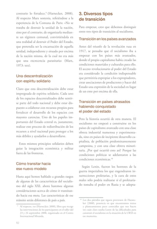 82
contrario lo fortalece.91
(Harnecker, 2008).
Al respecto Marx sostenía, refiriéndose a la
experiencia de la Comuna de Paris: «No se
trataba de destruir la unidad de la nación,
sino por el contrario, de organizarla median-
te un régimen comunal, convirtiéndola en
una realidad al destruir el Poder del Estado,
que pretendía ser la encarnación de aquella
unidad, independiente y situado por encima
de la nación misma, de la cual no era más
que una excrecencia parasitaria» (Marx,
1973: xxx).
Una descentralización
con espíritu solidario
Claro que esta descentralización debe estar
impregnada de espíritu solidario. Cada uno
de los espacios descentralizados debe sentir-
se parte del todo nacional y debe estar dis-
puesto a colaborar con recursos propios para
fortalecer el desarrollo de los espacios con
mayores carencias. Uno de los papeles im-
portantes del Estado central es, justamente,
realizar este proceso de redistribución de los
recursos a nivel nacional para proteger a los
más débiles y ayudarlos a desarrollarse.
Estos mismos principios solidarios deben
guiar la integración económica y militar
fuera de las fronteras.
Cómo transitar hacia
ese nuevo modelo
Hasta aquí hemos hablado a grandes rasgos
de algunas de las características del socialis-
mo del siglo XXI, ahora haremos algunas
consideraciones acerca de cómo ir transitan-
do hacia esa meta. Las características de ese
tránsito serán diferentes de país a país.
9
	 Al respecto, ver (Harnecker, 2008), libro que recoge
las intervenciones de los participantes en el taller del
23 y 24 septiembre 2008, organizado en el Centro
Internacional Miranda.
3. Diversos tipos
de transición
Para empezar, creo que debemos distinguir
entre tres tipos de transición al socialismo.
Transición en los países avanzados
Antes del triunfo de la revolución rusa en
1917, se pensaba que el socialismo iba a
empezar con los países más avanzados,
donde el propio capitalismo había creado las
condiciones materiales y culturales para ello.
El acceso revolucionario al poder del Estado
era considerado la condición indispensable
que permitiría expropiar a los expropiadores,
crear asociaciones de productores y hacer del
Estado una expresión de la sociedad en lugar
de un ente por encima de ella.
Transición en países atrasados
habiendo conquistado
el poder del estado
Pero la historia ocurrió de otra manera. El
socialismo no empezó a construirse en los
países de capitalismo avanzado con una clase
obrera industrial numerosa y experimenta-
da, sino en países de incipiente desarrollo ca-
pitalista, de población predominantemente
campesina, y con una clase obrera minori-
taria. ¿Por qué ocurrió esto así? Porque las
condiciones políticas se adelantaron a las
condiciones económicas.102
Según Lenin, fueron los horrores de la
guerra imperialista los que engendraron in-
surrecciones proletarias, y la cura de estos
males sólo podría realizarse si el proletaria-
do tomaba el poder en Rusia y se adopta-
10
	 Los dos párrafos que siguen provienen de Harnec-
ker (2000), ponencia en que encontramos textos
y planteamientos poco conocidos que nos hacen
ver cuán claro estaba Lenin de las dificultades para
construir el socialismo en la situación de la URSS en
ese momento.
 