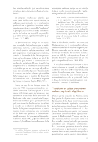 83
ban medidas radicales que todavía no eran
socialistas, pero sí eran pasos hacia el socia-
lismo.111
El dirigente bolchevique aclaraba que
estos pasos debían estar condicionados en
cada caso y determinados por el nivel técnico
y cultural: «en la agricultura basada en las ha-
ciendas campesinas es imposible “implantar”
la gran producción mecanizada; en la fabri-
cación del azúcar es imposible suprimirla).
[...] temer avanzar, significa retroceder [...]»
(Lenin, 1917: 442).
La Revolución Rusa rompe así los esque-
mas manejados habitualmente por la social-
democracia europea. La revolución proleta-
ria triunfa cuando todavía no existen en el
país las premisas objetivas para el socialismo,
cuando el desarrollo de las fuerzas produc-
tivas no ha alcanzado todavía un nivel de
desarrollo que permita la construcción in-
mediata del socialismo. De esta situación los
dirigentes de la II Internacional sacan como
conclusión que es un error que el proleta-
riado haya asumido el poder y haya iniciado
la construcción del socialismo, que se debía
haber seguido por el camino del desarrollo
del capitalismo y de la democracia burguesa
de Europa occidental (Lenin, 1923: 505).
Lenin, en uno de sus últimos textos, de
enero de 1923, polemiza contra quienes sos-
tienen estas tesis. Sostiene que estas perso-
nas no reflexionan acerca de las razones que
determinan el estallido de la revolución en
Rusia y no en los países avanzados de Europa.
No se dan cuenta de que la guerra creó en ese
país «una situación absolutamente sin salida»
y con ello las condiciones políticas para «la
fusión de la guerra campesina con el movi-
miento obrero» originando una correlación
tal de fuerza que permitió el derrocamien-
to del zarismo y del gran capital imperialis-
ta (Lenin, 1923: 506). ¿Qué se debía hacer
entonces? ¿Se debía rechazar el camino de la
11
	En mi libro Reflexiones acerca del problema de la
transición al socialismo (1986) me refiero amplia-
mente a este tema.
revolución socialista porque no se contaba
todavía con los requisitos materiales y cultu-
rales para la edificación del socialismo?
Dicen ustedes —sostiene Lenin refiriéndo-
se a sus argumentos— que para construir
el socialismo hace falta civilización. Muy
bien. ¿Pero entonces por qué no podíamos
crear primero [partiendo del poder conquis-
tado] tales prerrequisitos de la civilización
en nuestro país, como la expulsión de los
terratenientes y capitalistas rusos, y después
iniciar el movimiento hacia el socialismo?
(Lenin, 1923: 507).
Pero, si bien Lenin considera necesario que
Rusia avanzara por el camino del socialismo,
como única forma de resolver los graves pro-
blemas planteados por la guerra, no desco-
nocía que se trataba de una tarea extrema-
damente difícil y está consciente de que «el
triunfo definitivo del socialismo en un solo
país es imposible» (Lenin, 1918: 150).
Y no solo triunfa la revolución en la Rusia
zarista, sino que se expande por toda Europa
del Este, y años más tarde se desplaza a Asia y
África. En todos estos países fueron las con-
diciones políticas las que permitieron a los
revolucionarios acceder al poder del Estado
y desde allí iniciar las transformaciones enca-
minadas a construir el socialismo.
Transición en países donde sólo
se ha conquistado el gobierno
Pienso que la situación de América latina
hoy puede de alguna manera compararse a
la situación de la Rusia prerrevolucionaria.
El neoliberalismo ha agudizado en nuestros
países la situación de pobreza, de desempleo,
de injusticia y discriminación social. Ha des-
truido la naturaleza arrasando con bosques
ancestrales, contaminando las aguas; destru-
yendo la biodiversidad. Y como reacción a
ello nuestros pueblos han dicho basta y se
han echado a andar haciendo que triunfen
candidatos con programas antineolibera-
les. Los nuevos gobiernos tienen la misma
disyuntiva que la que tuvieron los bolchevi-
ques en Rusia: o aplican medidas capitalistas
para tratar de sacar a nuestros países adelan-
 