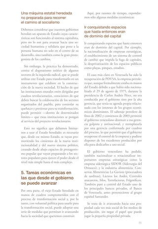 85
Una máquina estatal heredada
no preparada para recorrer
el camino al socialismo
Debemos considerar que nuestros gobiernos
heredan un aparato de Estado cuyas caracte-
rísticas son funcionales al sistema capitalista,
pero no lo son para avanzar hacia una so-
ciedad humanista y solidaria que pone a la
persona humana no solo en el centro de su
desarrollo, sino también como la gran prota-
gonista de los cambios.
Sin embargo, la práctica ha demostrado,
contra el dogmatismo teórico de algunos
sectores de la izquierda radical, que se puede
utilizar este Estado para transformarlo en un
instrumento que colabore en la construc-
ción de la nueva sociedad. El hecho de que
las instituciones estatales estén dirigidas por
cuadros revolucionarios, conscientes de que
deben buscar la colaboración de los sectores
organizados del pueblo, para controlar su
quehacer y presionar para su transformación,
puede permitir —dentro de determinados
límites— que estas instituciones se pongan
al servicio del proyecto revolucionario.
Esto no significa que debamos limitar-
nos a usar el Estado heredado; es necesario
que, desde ese mismo Estado, se vayan pro-
moviendo los cimientos de la nueva insti-
tucionalidad y del nuevo sistema político,
creando desde abajo espacios de protagonis-
mo popular que vayan preparando a los sec-
tores populares para ejercer el poder desde el
nivel más simple hasta el más complejo.
5. Tareas económicas en
las que desde el gobierno
se puede avanzar
Por otra parte, el viejo Estado heredado en
manos de cuadros comprometidos con el
proceso de transformación social y, por lo
tanto, con voluntad política para usarlo para
la transformación social, puede adoptar una
serie de medidas que permitan ir avanzando
hacia la sociedad que queremos construir.
Aquí, por razones de tiempo, expondre-
mos sólo algunas medidas económicas:
Ir conquistando espacios
que hasta entonces eran
de dominio del capital
Ir conquistando espacios que hasta entonces
eran de dominio del capital. Por ejemplo,
la nacionalización de empresas estratégicas,
el establecimiento de un sistema de control
de cambio que impida la fuga de capitales,
la desprivatización de los espacios públicos
como playas, parques, estadios.
El caso más claro en Venezuela ha sido la
recuperación de PDVSA, la empresa petrole-
ra que, aunque formalmente estaba en manos
del Estado debido a que había sido naciona-
lizada el 29 de agosto de 1975, durante la
presidencia de Carlos Andrés Pérez, no era
conducida por el gobierno sino por la alta
gerencia, que tenía su agenda propia relacio-
nada con los intereses de los grupos econó-
micos dominantes. El sabotaje petrolero de
fines de 2002 y comienzos de 2003 permitió
al gobierno venezolano destituir a esa geren-
cia golpista y antinacional, y reemplazarla
por una gerencia conformada por cuadros
del proceso, lo que permitió que el gobierno
recuperase el control de la empresa y pudiese
disponer de los excedentes producidos por
ella para dedicarlos a uso social.
El gobierno venezolano ha podido,
también nacionalizar o renacionalizar im-
portantes empresas estratégicas como la
empresa siderúrgica SIDOR (Siderurgia del
Orinoco); y la industria alimenticia: Con-
servas Alimenticias La Gaviota (procesadora
de sardinas), Lácteos los Andes, Centrales
azucareros, Silos, Torrefactoras, Frigoríficos.
También pasó a control del Estado uno de
los principales bancos privados, el Banco
de Venezuela, antes perteneciente al grupo
español Santander.
Se trata de ir avanzando hacia una pro-
piedad cada vez más social de los medios de
producción, sin negar el papel que puede
jugar la pequeña propiedad privada.
 