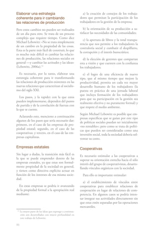 86
Elaborar una estrategia
coherente para ir cambiando
las relaciones de producción
Pero estos cambios no pueden ser realizados
de un día para otro. Se trata de un proceso
complejo que requiere tiempo. Como dice
Michael Lebowitz: «No se trata simplemente
de un cambio en la propiedad de las cosas.
Esta es la parte más fácil de construir, lo que
es mucho más difícil es cambiar las relacio-
nes de producción, las relaciones sociales en
general —y cambiar las actitudes y las ideas»
(Lebowitz, 2006a).12
Es necesario, por lo tanto, elaborar una
estrategia coherente para ir transformando
las relaciones de producción existentes en las
nuevas relaciones que caracterizan al socialis-
mo del siglo XXI.
Los pasos, y la rapidez con la que estos
pueden implementarse, dependen del punto
de partida y de la correlación de fuerzas con
la que se cuente.
Aclarando esto, menciono a continuación
algunos de los pasos que sería necesario dar:
primero, en el caso de las empresas de pro-
piedad estatal; segundo, en el caso de las
cooperativas; y tercero, en el caso de las em-
presas capitalistas.
Empresas estatales
Sin lugar a dudas, la transición más fácil es
la que se puede emprender dentro de las
empresas estatales, ya que estas son formal-
mente propiedad de la sociedad en general,
y tienen como directiva explícita actuar en
función de los intereses de esa misma socie-
dad.
En estas empresas se podría ir avanzando
de la propiedad formal a la apropiación real
mediante:
12
La mayor parte de las ideas que expongo a continua-
ción son desarrolladas con mayor profundidad en
este trabajo de Lebowitz.
a) la creación de consejos de los trabaja-
dores que permitan la participación de los
trabajadores en la gestión de la empresa;
b) la orientación de su producción a sa-
tisfacer las necesidades de las comunidades;
c) la apertura de libros y la total transpa-
rencia que nos permite a los trabajadores la
contraloría social y combatir el despilfarro,
la corrupción y el interés burocrático;
d) la elección de gerentes que compartan
esta a visión y que cuenten con la confianza
los trabajadores;
e) el logro de una eficiencia de nuevo
tipo, que al mismo tiempo que mejore la
productividad, permita un cada vez mayor
desarrollo humano de los trabajadores (la
puesta en práctica de una jornada laboral
que incluya formación de los trabajadores
para que su participación en la gestión sea
realmente efectiva y no puramente formal) y
que respete el medio ambiente.
Según Michael Lebowitz es posible que em-
presas específicas que se guían por este tipo
de políticas sociales puedan ser inicialmente
«no rentables»; pero como se trata de políti-
cas que pueden ser consideradas como una
inversión social, toda la sociedad debería sol-
ventar su costo.
Cooperativas
Es necesario estimular a las cooperativas a
superar su orientación estrecha hacia el sólo
interés del grupo de cooperativistas, desarro-
llando vínculos orgánicos con la sociedad.
Para ello es importante estimular:
a) el establecimiento de vínculos entre
cooperativas para establecer relaciones de
cooperación en lugar de relaciones de com-
petencia. En algunos casos se podría inten-
tar integrar sus actividades directamente sin
que estas estén separadas por las operaciones
mercantiles.
 