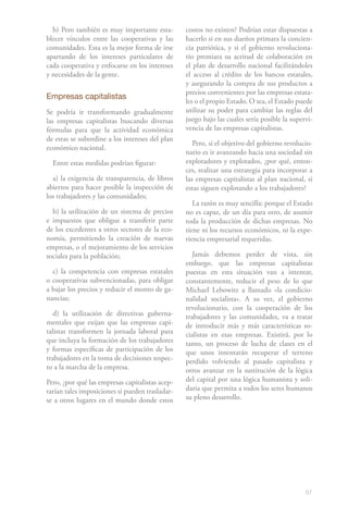 87
b) Pero también es muy importante esta-
blecer vínculos entre las cooperativas y las
comunidades. Esta es la mejor forma de irse
apartando de los intereses particulares de
cada cooperativa y enfocarse en los intereses
y necesidades de la gente.
Empresas capitalistas
Se podría ir transformando gradualmente
las empresas capitalistas buscando diversas
fórmulas para que la actividad económica
de estas se subordine a los intereses del plan
económico nacional.
Entre estas medidas podrían figurar:
a) la exigencia de transparencia, de libros
abiertos para hacer posible la inspección de
los trabajadores y las comunidades;
b) la utilización de un sistema de precios
e impuestos que obligue a transferir parte
de los excedentes a otros sectores de la eco-
nomía, permitiendo la creación de nuevas
empresas, o el mejoramiento de los servicios
sociales para la población;
c) la competencia con empresas estatales
o cooperativas subvencionadas, para obligar
a bajar los precios y reducir el monto de ga-
nancias;
d) la utilización de directivas guberna-
mentales que exijan que las empresas capi-
talistas transformen la jornada laboral para
que incluya la formación de los trabajadores
y formas específicas de participación de los
trabajadores en la toma de decisiones respec-
to a la marcha de la empresa.
Pero, ¿por qué las empresas capitalistas acep-
tarían tales imposiciones si pueden trasladar-
se a otros lugares en el mundo donde estos
costos no existen? Podrían estar dispuestas a
hacerlo si en sus dueños primara la concien-
cia patriótica, y si el gobierno revoluciona-
rio premiara su actitud de colaboración en
el plan de desarrollo nacional facilitándoles
el acceso al crédito de los bancos estatales,
y asegurando la compra de sus productos a
precios convenientes por las empresas estata-
les o el propio Estado. O sea, el Estado puede
utilizar su poder para cambiar las reglas del
juego bajo las cuales sería posible la supervi-
vencia de las empresas capitalistas.
Pero, si el objetivo del gobierno revolucio-
nario es ir avanzando hacia una sociedad sin
explotadores y explotados, ¿por qué, enton-
ces, realizar una estrategia para incorporar a
las empresas capitalistas al plan nacional, si
estas siguen explotando a los trabajadores?
La razón es muy sencilla: porque el Estado
no es capaz, de un día para otro, de asumir
toda la producción de dichas empresas. No
tiene ni los recursos económicos, ni la expe-
riencia empresarial requeridas.
Jamás debemos perder de vista, sin
embargo, que las empresas capitalistas
puestas en esta situación van a intentar,
constantemente, reducir el peso de lo que
Michael Lebowitz a llamado «la condicio-
nalidad socialista». A su vez, el gobierno
revolucionario, con la cooperación de los
trabajadores y las comunidades, va a tratar
de introducir más y más características so-
cialistas en esas empresas. Existirá, por lo
tanto, un proceso de lucha de clases en el
que unos intentarán recuperar el terreno
perdido volviendo al pasado capitalista y
otros avanzar en la sustitución de la lógica
del capital por una lógica humanista y soli-
daria que permita a todos los seres humanos
su pleno desarrollo.
 