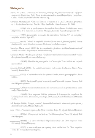 88
Bibliografía
Devine, Pat (1988). Democracy and economic planning: the political economy of a self‑gover-
ning society. Cambridge: Polity Press. Versión electrónica, resumida por Marta Harnecker y
Camila Piñeiro, disponible en www.rebelion.org.
Harnecker, Marta (2000). «Cómo vio Lenin el socialismo en la URSS». Ponencia presentada
en el Seminario de la revista América Libre, Sao Paulo, 15 de diciembre del 2000.
__________ (1986). «No se puede avanzar sin marchar al socialismo». En Reflexiones acerca
del problema de la transición al socialismo. Managua, Editorial Nueva Nicaragua: 23-35.
__________ (1985). Los conceptos elementales del materialismo histórico. 51ª ed. corregida y
ampliada. México: Siglo XXI.
__________ (1974). La lucha de un pueblo sin armas (los tres años de gobierno popular). Ponen-
cia disponible en versión electrónica en: bibliotecavirtual.clacso.org.ar.
Harnecker, Marta, coord. (2008). La descentralización ¿fortalece o debilita el estado nacional?
Versión electrónica disponible en www.rebelion.org.
Harnecker, Marta, y Noel López (2010a). Planificación participativa en la comunidad. Versión
electrónica disponible en www.rebelion.org.
__________ (2010b). Planificación participativa en el municipio. Texto inédito, en etapa de
revisión final.
Lebowitz, Michael (2010). The socialist alternative: real human development. Nueva York:
Monthly Review Press.
__________ (2009). «Caminando con las dos piernas: Estado, partido, poder popular». Texto
inédito.
__________ (2007). La lógica del capital versus la lógica del desarrollo humano. Caracas: Edi-
torial El perro y la rana.
__________ (2006a) «Construir ahora mismo las nuevas relaciones de producción en Vene-
zuela». Texto inédito.
__________ (2006b) «Siete preguntas difíciles: problemas de la autogestión yugoslava». En
Construyámoslo ahora. El socialismo para el siglo XXI. Caracas, Centro Internacional Miranda:
74-77.
Leff, Enrique (1998). Ecología y capital. Racionalidad ambiental, democracia participativa y
desarrollo sustentable. México: Siglo XXI.
Lenin (1923). «Nuestra revolución». En Obras completas.Tomo 36. Moscú: Editorial Progreso.
__________ (1918a). «Congreso de los Soviets». En Obras completas. Tomo 28. Moscú: Edi-
torial Progreso.
__________ (1918b). «Las tareas inmediatas del poder soviético». En Obras completas. Tomo
28. Moscú: Editorial Progreso.
__________ (1917). «La catástrofe que nos espera y cómo combatirla». En Obras completas.
Tomo 26. Moscú: Editorial Progreso.
 