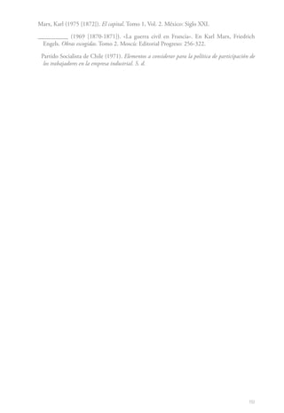 89
Marx, Karl (1975 [1872]). El capital. Tomo 1, Vol. 2. México: Siglo XXI.
__________ (1969 [1870-1871]). «La guerra civil en Francia». En Karl Marx, Friedrich
Engels. Obras escogidas. Tomo 2. Moscú: Editorial Progreso: 256-322.
Partido Socialista de Chile (1971). Elementos a considerar para la política de participación de
los trabajadores en la empresa industrial. S. d.
 
