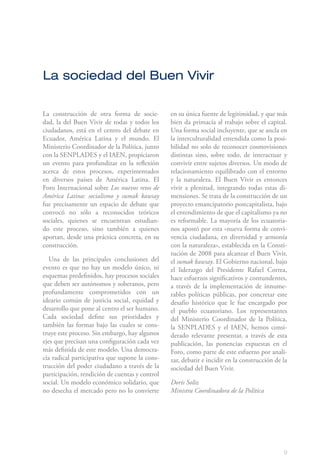 9
La sociedad del Buen Vivir
La construcción de otra forma de socie-
dad, la del Buen Vivir de todas y todos los
ciudadanos, está en el centro del debate en
Ecuador, América Latina y el mundo. El
Ministerio Coordinador de la Política, junto
con la SENPLADES y el IAEN, propiciaron
un evento para profundizar en la reflexión
acerca de estos procesos, experimentados
en diversos países de América Latina. El
Foro Internacional sobre Los nuevos retos de
América Latina: socialismo y sumak kawsay
fue precisamente un espacio de debate que
convocó no sólo a reconocidos teóricos
sociales, quienes se encuentran estudian-
do este proceso, sino también a quienes
aportan, desde una práctica concreta, en su
construcción.
Una de las principales conclusiones del
evento es que no hay un modelo único, ni
esquemas predefinidos, hay procesos sociales
que deben ser autónomos y soberanos, pero
profundamente comprometidos con un
ideario común de justicia social, equidad y
desarrollo que pone al centro el ser humano.
Cada sociedad define sus prioridades y
también las formas bajo las cuales se cons-
truye este proceso. Sin embargo, hay algunos
ejes que precisan una configuración cada vez
más definida de este modelo. Una democra-
cia radical participativa que supone la cons-
trucción del poder ciudadano a través de la
participación, rendición de cuentas y control
social. Un modelo económico solidario, que
no desecha el mercado pero no lo convierte
en su única fuente de legitimidad, y que más
bien da primacía al trabajo sobre el capital.
Una forma social incluyente, que se ancla en
la interculturalidad entendida como la posi-
bilidad no solo de reconocer cosmovisiones
distintas sino, sobre todo, de interactuar y
convivir entre sujetos diversos. Un modo de
relacionamiento equilibrado con el entorno
y la naturaleza. El Buen Vivir es entonces
vivir a plenitud, integrando todas estas di-
mensiones. Se trata de la construcción de un
proyecto emancipatorio postcapitalista, bajo
el entendimiento de que el capitalismo ya no
es reformable. La mayoría de los ecuatoria-
nos apostó por esta «nueva forma de convi-
vencia ciudadana, en diversidad y armonía
con la naturaleza», establecida en la Consti-
tución de 2008 para alcanzar el Buen Vivir,
el sumak kawsay. El Gobierno nacional, bajo
el liderazgo del Presidente Rafael Correa,
hace esfuerzos significativos y contundentes,
a través de la implementación de innume-
rables políticas públicas, por concretar este
desafío histórico que le fue encargado por
el pueblo ecuatoriano. Los representantes
del Ministerio Coordinador de la Política,
la SENPLADES y el IAEN, hemos consi-
derado relevante presentar, a través de esta
publicación, las ponencias expuestas en el
Foro, como parte de este esfuerzo por anali-
zar, debatir e incidir en la construcción de la
sociedad del Buen Vivir.
Doris Soliz
Ministra Coordinadora de la Política
 