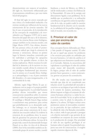 93
distanciamiento con respecto al socialismo
del siglo xx, fuertemente influenciado por
el pensamiento cientificista y por una visión
lineal del progreso.
El final del siglo xx estuvo marcado por
una crítica a la modernidad traducida a las
ciencias sociales por influencia de las nuevas
orientaciones de las ciencias naturales. Tal
fue el caso, en particular, de la introducción
de los conceptos de complejidad y de incer-
tidumbre con Prigogine (1997); de la mani-
festación del papel del azar y de lo aleatorio,
tanto en las ciencias físicas como biológicas,
aunque también en las ciencias sociales, con
Edgar Morin (1997). Este último, desarro-
lló una postura crítica al evadir el posmo-
dernismo radical que niega la existencia de
sistemas y estructuras, destaca en primer
lugar la historia inmediata construida por
los individuos y privilegia los «pequeños
relatos» a los «grandes relatos», es decir, las
teorías explicativas. Morin reconoce la reali-
dad de lo aleatorio y de lo incierto en cien-
cias sociales cuando afirma la existencia de
un paradigma fundamental que encontra-
mos lo mismo en el mundo físico, biológi-
co o antropológico, o sea, el paso constante
del desorden a la auto-reorganización, o la
continuidad de la vida.
Además, según Edgar Morin, lo que ac-
tualmente está en juego es la propia posibili-
dad de reorganización. La actividad humana
produce efectos irreversibles que tienen
consecuencias catastróficas sobre el contexto
natural y sobre los propios grupos humanos.
El sociólogo y filósofo francés llega incluso
a conclusiones muy pesimistas, pues estima
que probablemente ya es demasiado tarde.
Sin embargo, no es necesario llegar a tal
extremo para tomar conciencia de la nece-
sidad de una reacción radical. Es evidente la
existencia de un problema ético: la necesi-
dad de garantizar los procesos de reorgani-
zación en las diferentes esferas. Se trata de la
propia vida, como lo ha demostrado Enrique
Dussel en su obra: La ética de la liberación
(2009). Esto lo ha entendido también un de-
terminado grupo de actores sociales, cuando
fundaron, a través de México, en 2004, la
red de intelectuales y artistas «En Defensa de
la Humanidad». El tema de la energía está
directamente ligada a esos problemas. En la
medida que su producción y su utilización
contribuyan a la agresión contra la reproduc-
ción de la vida, no podrá evadir la cuestión
fundamental de la relación con la naturale-
za. La sabiduría de los pueblos indígenas, en
todo el mundo, nos recuerdo eso.
2. Priorizar el valor de
uso por encima del
valor de cambio
Esos conceptos fueron elaborados por Marx
y han pasado al lenguaje común. El valor
de uso es aquel que poseen los productos
o los servicios para poder ser utilizados por
los seres humanos, y el valor de cambio es el
que adquieren esos elementos cuando entran
en el mercado. Además, la característica del
capitalismo es privilegiar el valor de cambio
como motor del desarrollo económico.
Es lógico, porque solo el valor de cambio
permite hacer ganancia y, como consecuen-
cia, generar un proceso de acumulación.
De ello resulta una naturalización del
mercado que deja de ser considerado una
relación social. La prioridad del mercado se
convierte en un dogma al que todo lo demás
se le somete de manera automática. Este
último impone su lógica al conjunto de rela-
ciones humanas colectivas y a todos los sec-
tores de la actividad. Su ley se aplica incluso
a sectores como la salud, la educación, el
deporte y la cultura. Tal lógica excluye otros
parámetros ajenos al intercambio económi-
co, en particular, de tipo cualitativo, como
la calidad de vida o las llamadas externalida-
des, es decir, todo lo que precede o prosigue
a la relación mercantil y que permite de no
contabilizar un conjunto de costos incluido
en la producción de energía. Dar prioridad
al valor de uso significa privilegiar al ser
humano sobre el capital. Esa prioridad com-
porta una serie de consecuencias. A renglón
seguido citaremos algunas de ellas.
 