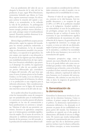 94
Con un predominio del valor de uso se
alargaría la duración de la vida útil de los
productos, lo que, según Wim Dierckxsens,
economista holandés que labora en Costa
Rica, supone numerosas ventajas. En efecto,
para acelerar la rotación del capital y con-
tribuir a su acumulación, se ha reducido
la vida de los productos. Su prolongación
permitiría utilizar menos materias primas y
menos energía, producir menos desechos y,
por ende, proteger mejor el medioambiente
natural. Permitiría también disminuir la in-
fluencia del capital financiero.
Idéntica lógica posibilitaría aceptar precios
diferenciales, según las regiones del mundo,
para los mismos productos industriales o
agrícolas. Actualmente, la ley de mercado
exige un alineamiento mundial a los precios
más bajos, y en especial en la agricultura. En
este campo, esto equivale a una alineación a
los precios de las regiones que han adoptado
una modalidad productivista de tipo capita-
lista (con frecuencia subsidiada y que practi-
ca el dumping). En cambio, los argumentos
vinculados al valor de uso pueden justifi-
car precios diferenciales que contradicen
el dogma del mercado. ¿Por qué tiene que
tener el arroz el mismo precio en los Estados
Unidos y en Sri Lanka, si en ese último país
el arroz forma parte de la historia y la cultura
y si su producción es una exigencia para la
soberanía alimentaria. Tales consideraciones
no compaginan con la lógica del mercado,
sino más bien entran en la del valor de uso.
Así se podrá relocalizar las producciones y
evitar los innumerables costos de transporte
que son perjudiciales para el medioambien-
te y provocan en muchos puntos del planeta
congestión en las vías de comunicación y
hasta paralizaciones en carreteras y autopis-
tas. Valorizar el valor de uso permitirá, asi-
mismo, favorecer la agricultura campesina
que en sí misma genera cantidades significa-
tivas de empleo. En el sector de servicios, la
educación se redefinirá prioritariamente en
función de las personas y no del mercado, y
la producción de medicamentos deberá reali-
zarse tomando en consideración las enferme-
dades existentes en todo el mundo y no en
dependencia de la rentabilidad de su venta.
Priorizar el valor de uso significa, enton-
ces, centrarse en la vida humana. Será im-
posible desconocer y no ocuparse de que
el 20% o el 30% de la población mundial
viva en la indigencia. Ayudará también a
no vulnerabilizar al resto de las poblaciones
sin privilegios, porque son las necesidades
humanas las que se vuelven el motor de la
economía; lo que inevitablemente significa
el establecimiento de mecanismos de redis-
tribución de la riqueza y la generalización de
la seguridad de existencia. La energía, por
su parte, se torna un valor de uso destinado,
según el primer principio que es el de respe-
tar la naturaleza, a satisfacer las necesidades
reales de los seres humanos y no a servir a la
acumulación del capital.
Semejante perspectiva exige, como es
natural, una nueva filosofía de la economía.
Ya no se le puede definir solo como una ac-
tividad que produce valor añadido, hay que
considerar que su función, como se ha dicho,
es producir la base material necesaria para la
vida física, cultural y espiritual de todos los
seres humanos en el conjunto del universo.
Finalmente, ello culmina en una ética de la
vida, es decir, la exigencia de garantizar la
base vital para todos.
3. Generalización de
la democracia
Generalizar la democracia involucra al con-
junto de las relaciones humanas. Como es
evidente, el primer campo de aplicación es
el político. La democracia representativa es
claramente deficitaria y ha alcanzado en el
presente un punto de no credibilidad en no
pocas partes del mundo. Ese fenómeno se
manifiesta en especial con el alto grado de
abstenciones, allí donde el voto no es obliga-
torio. De manera que resulta indispensable
completar la representación por otros meca-
nismos que hoy día se denominan partici-
pativos; incluso si por la abusiva utilización,
este último concepto, se torna inconsisten-
 