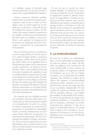 95
te y ambiguo, aunque el contenido sigua
siendo fundamental. Se trata de extender el
espacio de la responsabilidad del ciudadano.
Existen numerosas fórmulas posibles,
desde la bien conocida del presupuesto par-
ticipativo, como la que se inició en Porto
Alegre, hasta el control regular de los ele-
gidos por sus electores, a través del proceso
de rendición de cuentas o, incluso, de refe-
rendos. Ello supone también la supresión de
los cabildeos, la eliminación del predominio
del dinero para ser candidato a puestos pú-
blicos y, por supuesto, la transparencia en
los procesos de integración de las listas elec-
torales y mecanismos de funcionamiento
de los partidos.
Pero no solamente practicar una democra-
cia en el campo político. Se trata de ejercer-
la en todos los lugares donde se construyen
las relaciones sociales, desde las de género,
que deben basarse en la igualdad, hasta el
funcionamiento mismo de los movimientos
sociales y, finalmente, las relaciones de pro-
ducción. Nada es más antidemocrático que
la relación de producción capitalista, lo que
se manifiesta desde la empresa hasta los orga-
nismos financieros internacionales. En todas
partes domina la misma lógica, la primacía
del valor de cambio y, por ende, del poder de
decisión casi exclusivo del capital. Un proce-
dimiento democrático ya no podrá vincular
la decisión económica a la propiedad privada
del medio de producción.
Por supuesto que hay múltiples maneras
de contemplar el proceso democrático eco-
nómico que no están necesariamente ligadas
a la nacionalización de todos los sectores.
Las formas cooperativas, las asociaciones de
productores, la propiedad de comunidades
locales, un Estado multinacional, son otras
tantas formas diferentes de garantizar un
funcionamiento democrático. De ahí, la im-
portancia de redefinir el Estado y sus funcio-
nes. Una vez más la energía está en el centro
del problema, pues su control colectivo a los
diversos niveles de poder es la única garantía
de su utilización racional.
Es por eso que se necesita un nuevo
enfoque filosófico. La democracia se carac-
teriza por la dialéctica entre la creatividad y
la organización. Excluye o relativiza fuerte-
mente el vanguardismo. Considera el con-
junto de derechos humanos como una po-
sibilidad de participación, sin ignorar que el
primero de ellos es el derecho a la vida. Esa
filosofía recrea asimismo la centralidad del
sujeto individual y colectivo. En cuanto a la
dimensión ética de este tercer eje, concier-
ne al respeto de la democracia en el seno de
cada uno de los sistemas de relaciones socia-
les, ya sea de partidos políticos, de empresas,
de movimientos sociales y de todas las insti-
tuciones culturales, sin olvidar las relaciones
de género.
4. La multiculturalidad
El cuarto eje se refiere a la multiculturali-
dad y a la interculturalidad, la participación
de todas las culturas, los saberes, las filo-
sofías, las religiones en la construcción del
nuevo mundo posible. Se trata, entonces, de
la postura opuesta a la hegemonía cultural
de Occidente, que no es solo en el plano
económico, con la imposición del modelo
capitalista, sino también en el plano de los
valores. Por supuesto, la interculturalidad
únicamente puede concebirse con la inte-
gración de los otros tres ejes arriba descritos,
ya que su unidad es indispensable. No sería
cuestión de aceptar una filosofía que vehi-
cule los principios fascistas o una religión
que predique la inferioridad de las mujeres.
La manera de representarse la energía en las
numerosas tradiciones y el desarrollo ético
que las acompaña, constituyen un enorme
patrimonio para replantear el tema de su
papel en el desarrollo humano.1
En esencia
atañe al aspecto de la naturaleza, a la mo-
deración en el consumo y a la ética de la so-
lidaridad, lo que encontramos el la filosofía
del sumak kawsay.
1
Eso es lo que hemos tratado de mostrar en un estudio
realizado por la UNESCO. Ver François Houtart y
Geneviève Lemercinier, 1982.
 