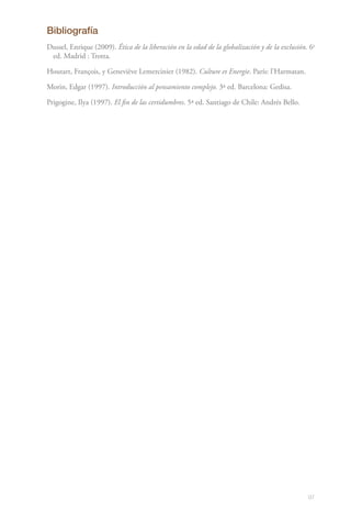 97
Bibliografía
Dussel, Enrique (2009). Ética de la liberación en la edad de la globalización y de la exclusión. 6a
ed. Madrid : Trotta.
Houtart, François, y Geneviève Lemercinier (1982). Culture et Energie. París: l’Harmatan.
Morin, Edgar (1997). Introducción al pensamiento complejo. 3ª ed. Barcelona: Gedisa.
Prigogine, Ilya (1997). El fin de las certidumbres. 5ª ed. Santiago de Chile: Andrés Bello.
 