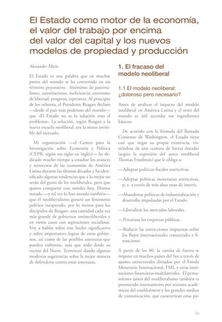 99
Alexander Main
El Estado es una palabra que en muchas
partes del mundo se ha convertido en un
término peyorativo. Sinónimo de paterna-
lismo, autoritarismo, ineficiencia; antónimo
de libertad, progreso, esperanza. Al principio
de los ochenta, el Presidente Reagan declaró
—desde el país más poderoso del mundo—
que «El Estado no es la solución sino el
problema». La solución, según Reagan y la
nueva escuela neoliberal, era la mano invisi-
ble del mercado.
Mi organización —el Centro para la
Investigación sobre Economía y Política
(CEPR, según sus siglas en inglés)— ha de-
dicado mucho tiempo a estudiar los avances
y retrocesos de las economías de América
Latina durante las últimas décadas y ha iden-
tificado algunas tendencias que a lo mejor no
serán del gusto de los neoliberales, pero que
quiero compartir con ustedes hoy. Hemos
notado —y tal vez lo han notado también—
que el neoliberalismo generó un fenómeno
político inesperado, por lo menos para los
discípulos de Reagan: una cantidad cada vez
más grande de gobiernos antineoliberales y
en varios casos con aspiraciones socialistas.
Voy a hablar sobre este hecho significativo
y sobre importantes logros de estos gobier-
nos, así como de las posibles amenazas que
pueden enfrentar, más que todo desde su
vecino del Norte. Terminaré dando algunas
modestas sugerencias sobre la mejor manera
de defenderse contra estas amenazas.
1. El fracaso del
modelo neoliberal
1.1 El modelo neoliberal:
¿doloroso pero necesario?
Antes de analizar el impacto del modelo
neoliberal en América Latina y el resto del
mundo es útil recordar sus ingredientes
básicos:
De acuerdo con la fórmula del llamado
Consenso de Washington, el Estado tiene
casi que negar su propia existencia, vis-
tiéndose de una «camisa de fuerza dorada»
(según la expresión del autor neoliberal
Thomas Friedman) que le obliga a:
—Adoptar políticas fiscales restrictivas.
—Adoptar políticas monetarias restrictivas,
p. e. a través de más altas tasas de interés.
—Abandonar políticas de industrialización y
desarrollo impulsadas por el Estado.
—Liberalizar los mercados laborales.
—Privatizar las empresas públicas.
—Reducir las restricciones impuestas sobre
los flujos internacionales comerciales y fi-
nancieros.
A partir de los 80, la camisa de fuerza se
impone en muchos países del Sur a través de
ajustes estructurales dictados por el Fondo
Monetario Internacional, FMI, y otras insti-
tuciones financieras multilaterales. El pensa-
miento único del neoliberalismo también es
promovido intensamente por sectores acadé-
micos del establishment y los grandes medios
de comunicación, que caracterizan estas po-
El Estado como motor de la economía,
el valor del trabajo por encima
del valor del capital y los nuevos
modelos de propiedad y producción
 