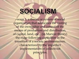 SOCIALISM –noun 1. a theory or system of social organization that advocates the vesting of the ownership and control of the means of production and distribution, of capital, land, etc.,  (in Marxist theory) the stage following capitalism in the transition of a society to communism, characterized by the imperfect implementation of collectivist principles. 