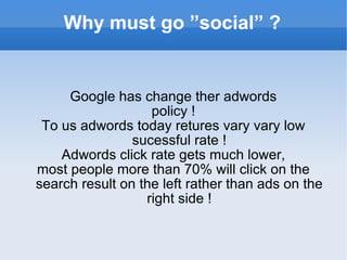 Why must go ”social” ? Google has change ther adwords policy ! To us adwords today retures vary vary low sucessful rate ! Adwords click rate gets much lower, most people more than 70% will click on the search result on the left rather than ads on the right side ! 