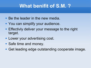 What benifit of S.M. ? Be the leader in the new media. You can simplify your audience. Effectivly deliver your message to the right target. Lower your advertising cost. Safe time and money. Get leading edge outstanding cooperate image. 