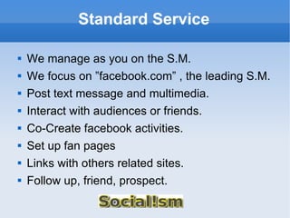 Standard Service We manage as you on the S.M. We focus on ”facebook.com” , the leading S.M. Post text message and multimedia. Interact with audiences or friends. Co-Create facebook activities. Set up fan pages Links with others related sites. Follow up, friend, prospect. 