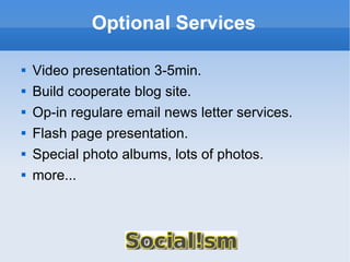 Optional Services Video presentation 3-5min. Build cooperate blog site. Op-in regulare email news letter services. Flash page presentation. Special photo albums, lots of photos. more... 
