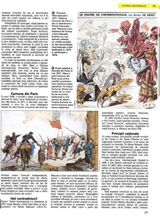 cre~terea nivelului de trai al muncitorilor                                                                               O                             .'Procesul
   datorit~ dezvol~rii industriale, care vor fi In                                                                           Interna~ionalei.'.
   cele din urm~ capabili s~-i lnI~ture ~i s~-i                                                                               1871. Caderea
   lnlocuiasc~ pe capitalitti.                                                                                               Comunei din Paris a
       Schimb~rile de acest gen, dup~ p~rerea sa,                                                                            dus la destramarea
   puteau fi realizate doar printr-o revolutie vio-                                                                          Primei Interna~io-
   lent~, care s~ aib~ ca rezultat preluarea puterii                                                                         nale. Mi~carea revo-
   din mainile capitali~tilor.     Dup~ revolutie,                                                                           Iu~ionara din Fran~a
   muncitorii trebuiau s~ stabileasc~ o dictatur~                                                                            a fost inabu~ita;
   (a proletariatuluO, pan~ la instalarea definitiv~                                                                         britanicii au con-
   a socialismului. Toate mijloacele de a produce                                                                            damnat violen~a.
   ~i de a distribui averi, se aflau astfel sub con-                                                                         iar ceilal~i sociali~ti
  trolul muncitorilor. Eventual, In cazulln care                                                                             au fost demoraliza~i.
  socialismul ar aduce mari bog~tii, societatea                                                                              Interna~ionala     a fost
  ar urma s~ treac~ Intr-o faz~ superioara,                                                                                  desfiin~ata in 1872
  comunist~, dand oamenilor posibilitatea de a                                                                               ~i reinfiin~ata in
  beneficia de toate bunurile ~i serviciile de                                                                               1876.
  care aveau nevoie.
       Cu toate c~..partidele revolutionare au fost
  destul de. restranse ca num~r pentru o perioa-
  d~ de timp, In 1864 Marx a Infiintat
  Internationala      Oamenilor     Muncii    (Prima                                                                         O Femei aparand o
  International~), care avea ca scop dirijarea                                                                                baricada din Paris, in
  mi$c~rilor deja existente. Acesta era un pas                                                                               mai 1871. Marx a
  Intelept, Marx considerand          lupta pentru                                                                           privit Comuna din
  socialism ca fiind un efort international:                                                                                 Paris ca pe prima
  loialit~tile nationale erau irelevante, de vreme                                                                           revolta a proletaria-
  ce muncitorii din toat~ lumea aveau mai                                                                                    tului impotriva   cla5ei
  multe In comun decat' muncitorii ~i capitali~tii                                                                           capitali5te. Pe timpul
  aceleia~i natiuni.                                                                                                         Comunei, Pari5UI era
                                                                                                                             COndU5 de un comi-
             Comuna        din Paris                                                                                         tet de muncitori,
  in anul 1848, o revolt~ a clasei muncitoare a                                                                              intelectuali  ~i mici
  izbucnit In Paris, locul traditional al revoluti-                                                                          oameni de afaceri.
  ilor. Mai tarziu, In 1871, o rascoal~, mult mai                                                                            Trupele franceze au
                                                                                                                                                                                                                                                                                                                                                                                                              ~
                                                                                                                                                                                                                                                                                                                                                                                                                  E
  violent~, a avut loc, i:n urma Infrangerii                                                                                 nimicit Comuna dupa
                                                                                                                                                                                                                                                                                                                                                                                                             6
  Frantei de c~tre Prusia. Locuitorii din Paris au                                                                           cateva 5aptamani.
                                                                                                                                                                                                                                                                                                                                                                                                             -'
                                                                                                                                                                                                                                                                                                                                                                                                                                                                                                                                                                                                                                                           pre~edintii    statelor,   inclusiv   McKinley,
                                                                                                                                                                                                                                                                                                                                                                                                                                                                                                                                                                                                                                                           pre~edintele SUA, au fost asasinati.
                                                                                                                                                                                                                                                                                                                                                                                                                                                                                                                                                                                                                                                               fn 1869 Partidul Social Democrat German
                                                                                                                                                                                                                                                                                                                                                                                                                                                                                                                                                                                                                                                           a fost fondat, dupa principii marxiste. Terme-
                                                                                                                                                                                                                                                                                                                                                                                                                                                                                                                                                                                                                                                           nul "social democrat" reprezentau descrierea
                                                                                                                                                                                                                                                                                                                                                                                                                                                                                                                                                                                                                                                           standard a partidelor marxiste, raspandite In
                                                                                                                                                                                                                                                                                                                                                                                                                                                                                                                                                                                                                                                           toata Europa, la sfar~itul secolului XIX.

                                                                                                                                                                                                                                                                                                                                                                                                                                                                                                                                                                                                                                                                       Principii      na,ionale
                                                                                                                                                                                                                                                                                                                                                                                                                                                                                                                                                                                                                                                            Cu toate acestea, principalele partide socialis-
                                                                                                                                                                                                                                                                                                                                                                                                                                                                                                                                                                                                                                                            te din Franta ~i din Marea Britanie nu erau
                                                                                                                                                                                                                                                                                                                                                                                                                                                                                                                                                                                                                                                            organizatii marxiste ortodoxe, ci se bazau pe
                                                                                                                                                                                                                                                                                                                                                                                                                                                                                                                                                                                                                                                            propriile lor principii. fn Marea Britanie, clasa
                                                                                                                                                                                                                                                                                                                                                                                                                                                                                                                                                                                                                                                            muncitoare     era reprezentata de mi~carea
                                                                                                                                                                                                                                                                                                                                                                                                                                                                                                                                                                                                                                                            uniunii comerciale, adevaratul progres politic
                                                                                                                                                                                                                                                                                                                                                                                                                                                                                                                                                                                                                                                           fiind realizat abia dupa anul 1900, cand uniu-
                                                                                                                                                                                                                                                                                                                                                                                                                                                                                                                                                                                                                                                            nile ~i variatele grupari socialiste s-au unit,
                                                                                                                                                                                                                                                                                                                                                                                                                                                                                                                                                                                                                                                           formand astfel Partidul Laburist.
                                                                                                                                                                                                                                                                                                                                                                                                                                                                                                                                                                                                                                                                 Cea de-a doua Intemationala, fondata In
                                                                                                                                                                                                                                                                                                                                                                                                                                                                                                                                                                                                                                                            1889, a fost deseori macinata de conflicte in-
                                                                                                                                                                                                                                                                                                                                                                                                                                                                                                                                                                                                                                                           terne. fn 1890, cativa marxi~ti germani au con-
                                                                                                                                                                                                                                                                                                                                                                                                                                                                                                                                                                                                                                                           siderat ca doctrinele lui Marx trebuiau revizu-
                                                                                                                                                                                                                                                                                                                                                                                                                                                                                                                                                                                                                                                           ite, In functie de Imprejurarile schimbatoare.
                                                                                                                                                                                                                                                                                                                                                                                                                                                                                                                                                                                                                                                           Revolutia parea Inca un proiect distant, In
 declarat                ora~ul              Comun~                        Independent~,                                                                                                                                                                                                                                                                                                                                                                                                                                                                                                                                                                   timp ce Partidul Social Democrat devenea din
                                                                                                                   Bakunin
                                                                                                                                                                                                                         a
                                                                                                                                                                                                                                                    fost
                                                                                                                                                                                                                                                                                                                    unuI
                                                                                                                                                                                                                                                                                                                                                                              dintre
                                                                                                                                                                                                                                                                                                                                                                                                                                                                                               fondatorii
                                                                                                                                                                                                                                                                                                                                                                                                                                                                                                                                                                                                        anarhis-
 mentinandu-se                        pe          pozitii             timp          de       cateva                                                                                                                                                                                                                                                                                                                                                                                                                                                                                                                                                        ce In ce mai putemic In Reichstag (parlamen-
                                                                                                                   mului,
                                                                                                                                                                                            o
                                                                                                                                                                                                                                         doctrin~
                                                                                                                                                                                                                                                                                                                                                                 ce
                                                                                                                                                                                                                                                                                                                                                                                                                  respingea
                                                                                                                                                                                                                                                                                                                                                                                                                                                                                                                                       viziunea
                                                                                                                                                                                                                                                                                                                                                                                                                                                                                                                                                                                                                                                     lui
 s~pt~mani,               pan~            cand         trupele         guvernamentale                                                                                                                                                                                                                                                                                                                                                                                                                                                                                                                                                                      tul german), iar muncitorii Incepeau sa o duca
                                                                                                                Marx
                                                                                                                                                                  1n
                                                                                                                                                                                                                     ceea
                                                                                                                                                                                                                                                                                                   ce
                                                                                                                                                                                                                                                                                                                                    privette
                                                                                                                                                                                                                                                                                                                                                                                                                                                                               statuI
                                                                                                                                                                                                                                                                                                                                                                                                                                                                                                                              ca
                                                                                                                                                                                                                                                                                                                                                                                                                                                                                                                                                                                un
                                                                                                                                                                                                                                                                                                                                                                                                                                                                                                                                                                                                                       instru-
 au        atacat         ora~ul,            nimicind                 zeci          de      mii        de                                                                                                                                                                                                                                                                                                                                                                                                                                                                                                                                                  mai bine. Aceasta demonstra ca socialismul
                                                                                                                ment
                                                                                                                                                            represiv,
                                                                                                                                                                                                                                                                                                            pe
                                                                                                                                                                                                                                                                                                                                               care
                                                                                                                                                                                                                                                                                                                                                                                                                            muncitorii
                                                                                                                                                                                                                                                                                                                                                                                                                                                                                                                                                  trebuiau
                                                                                                                                                                                                                                                                                                                                                                                                                                                                                                                                                                                                                                                  s~-
 Comunarzi.                    De~i         Comuna                  avea        o       conceptie                                                                                                                                                                                                                                                                                                                                                                                                                                                                                                                                                          putea fi instalat prin mijloace parlamentare
                                                                                                                I
                                                                                                                              foloseasc~
                                                                                                                                                                                                                                                                                       impotriva
                                                                                                                                                                                                                                                                                                                                                                                                                            adversarilor.
                                                                                                                                                                                                                                                                                                                                                                                                                                                                                                                                                                                           Anarhi~tii
~doar         partial          socialist~,               Marx          a     privit-o         ca       pe
                                                                                                                                                                                                                                                                                                                                                                                                                                                                                                                                                                                                                                                           pa~nice.
                                                                                                                doreau
                                                                                                                                                                                                abolirea
                                                                                                                                                                                                                                                                                                                                tuturor
                                                                                                                                                                                                                                                                                                                                                                                                                                                                    formelor
                                                                                                                                                                                                                                                                                                                                                                                                                                                                                                                                                                              de
                                                                                                                                                                                                                                                                                                                                                                                                                                                                                                                                                                                                                   guver-
, prima        treapt~           pe       calea         revolutiei,              care       a oferit
                                                                                                                                                                                                                                                                                                                                                                                                                                                                                                                                                                                                                                                                fnsa marxi~tii ortodoc~i nu erau de acord
                                                                                                                nare,
                                                                                                                                                                        crezand
                                                                                                                                                                                                                                                                                                              c~
                                                                                                                                                                                                                                                                                                                                                  oamenii
                                                                                                                                                                                                                                                                                                                                                                                                                                                                                                        puteau
                                                                                                                                                                                                                                                                                                                                                                                                                                                                                                                                                                               s~-~i
                                                                                                                                                                                                                                                                                                                                                                                                                                                                                                                                                                                                                                   con-
 socialismului                   primii          s~i     martiri.                                                                                                                                                                                                                                                                                                                                                                                                                                                                                                                                                                                          cu aceasta "revizuire", sustinand ca salariile
                                                                                                               duc~
                                                                                                                                                                                  singuri
                                                                                                                                                                                                                                                                                                        propriile
                                                                                                                                                                                                                                                                                                                                                                                                                                                         afaceri.
                                                                                                                                                                                                                                                                                                                                                                                                                                                                                                                                                     Respingand
                                                                                                                                                                                                                                                                                                                                                                                                                                                                                                                                                                                                                                                           muncitorilor vor fi Intotdeauna limitate ~i c~
                                                                                                               ordinea
                                                                                                                                                                                                            ~i
                                                                                                                                                                                                                                                           disciplina,
                                                                                                                                                                                                                                                                                                                                                                                                                  anarhismuI
                                                                                                                                                                                                                                                                                                                                                                                                                                                                                                                                                                        nu
                                                                                                                                                                                                                                                                                                                                                                                                                                                                                                                                                                                                                   a
                                                                                                                                                                                                                                                                                                                                                                                                                                                                                                                                                                                                                                     avut
                        Idei          contradictorii                                                                                                                                                                                                                                                                                                                                                                                                                                                                                                                                                                                                       cei aflati la putere nu vor accepta schimbari
                                                                                                               niciodat~
                                                                                                                                                                                                                             influenta
                                                                                                                                                                                                                                                                                                                                                            pe
                                                                                                                                                                                                                                                                                                                                                                                                      care
                                                                                                                                                                                                                                                                                                                                                                                                                                                                                         o
                                                                                                                                                                                                                                                                                                                                                                                                                                                                                                                       avea
                                                                                                                                                                                                                                                                                                                                                                                                                                                                                                                                                     socialismul.
I primUI
  1870,       dup~Partiddispute
                              International
                                      crunte                     intres-a     Marx
                                                                               destramat
                                                                                       ~i         revo- in                                                                                                                                                                                                                                                                                                                                                                                                                                                                                                                                                 radicale. Primul RazbQi Mondial a gasit inter-
                                                                                                               O
                                                                                                                                           parte
                                                                                                                                                                                                din
                                                                                                                                                                                                                                                                         membrii
                                                                                                                                                                                                                                                                                                                                                                                       acestei
                                                                                                                                                                                                                                                                                                                                                                                                                                                                                                                 mi~c~ri
                                                                                                                                                                                                                                                                                                                                                                                                                                                                                                                                                                                                   au
                                                                                                                                                                                                                                                                                                                                                                                                                                                                                                                                                                                                                          recurs
                                                                                                                                                                                                                                                                                                                                                                                                                                                                                                                                                                                                                                                           nationalismul     marxist destul de ~ubrezit.
                                                                                                               la
                                                                                                                                               violent~,
                                                                                                                                                                                                                                                                            terorism
                                                                                                                                                                                                                                                                                                                                                                                                 ~i
                                                                                                                                                                                                                                                                                                                                                                                                                                            asasinate.
                                                                                                                                                                                                                                                                                                                                                                                                                                                                                                                                                                    Ace~tia
                                                                                                                                                                                                                                                                                                                                                                                                                                                                                                                                                                                                                                                    au
 Iutionarul                rus        Mihail                Bakunin                 (1814-76).                                                                                                                                                                                                                                                                                                                                                                                                                                                                                                                                                             Membrii celui de-al Doilea Partid Intema-
                                                                                                             devenit
                                                                                                                                                                                                           celebri
                                                                                                                                                                                                                                                                                                                           1n
                                                                                                                                                                                                                                                                                                                                                                      1890,
                                                                                                                                                                                                                                                                                                                                                                                                                                                                                        cand
                                                                                                                                                                                                                                                                                                                                                                                                                                                                                                                                   o
                                                                                                                                                                                                                                                                                                                                                                                                                                                                                                                                                                                   parte
                                                                                                                                                                                                                                                                                                                                                                                                                                                                                                                                                                                                                                            din
                                                                                                                                                                                                                                                                                                                                                                                                                                                                                                                                                                                                                                                                                                        235
 