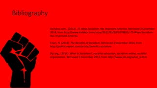 Bibliography 
Dailykos.com,. (2012). 75 Ways Socialism Has Improved America. Retrieved 3 December 
2014, from http://www.dailykos.com/story/2012/03/29/1078852/-75-Ways-Socialism- 
Has-Improved-America 
Fears, N. (2014). The Benefits of Socialism. Retrieved 3 December 2014, from 
http://politicsreport.com/article/benefits-socialism 
Slp.org,. (2014). What Is Socialism?, socialist education, socialism online, socialist 
organization. Retrieved 3 December 2014, from http://www.slp.org/what_is.htm 
