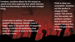 Freedom, socialism allows for the masses to 
spend more time exploring that which interests 
them less time being a slave to irk out a meager 
living. 
Pride in what you 
accomplish. Socialism 
out the worker in 
charge of their 
output. This ensure 
that the worker will 
produce a product 
that is needed and 
wanted not one that 
is forced upon them 
to make. 
A real voice in politics. The worker 
controls the economy. Workers have a 
larger stake in the game with no corporate 
money in politics the politicians have 
more of a reason to listen to those that 
put them there. 
 