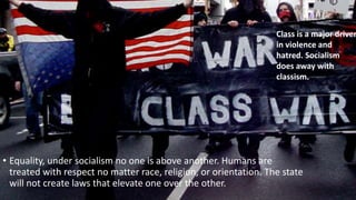 Class is a major driver 
in violence and 
hatred. Socialism 
does away with 
classism. 
• Equality, under socialism no one is above another. Humans are 
treated with respect no matter race, religion, or orientation. The state 
will not create laws that elevate one over the other. 
 