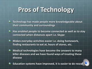Pros of Technology
Technology has made people more knowledgeable about
their community and surroundings
Has enabled people to become connected as well as to stay
connected when distances apart i.e. Skype
Makes everyday activities easier i.e. doing homework,
finding restaurants to eat at, hours of stores, etc.
Medical technologies have become the answers to many
killer diseases and we have found ways of treating these
disease
Education systems have improved, it is easier to do research
 