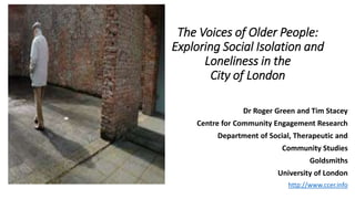 The Voices of Older People:
Exploring Social Isolation and
Loneliness in the
City of London
Dr Roger Green and Tim Stacey
Centre for Community Engagement Research
Department of Social, Therapeutic and
Community Studies
Goldsmiths
University of London
http://www.ccer.info
 
