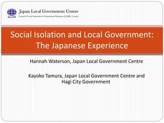 Hannah Waterson, Japan Local Government Centre
Kayoko Tamura, Japan Local Government Centre and
Hagi City Government
Social Isolation and Local Government:
The Japanese Experience
 