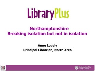 Northamptonshire
Breaking isolation but not in isolation
Anne Lovely
Principal Librarian, North Area
 