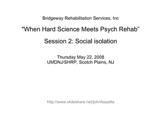 Bridgeway Rehabilitation Services, Inc &quot;When Hard Science Meets Psych Rehab” Session 2: Social isolation Thursday May 22, 2008 UMDNJ/SHRP, Scotch Plains, NJ http://www.slideshare.net/johnfossella 