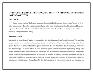 ATTITUDE OF YOUGSTERS TOWARDS DOWRY- A STUDY CONDUCTED IN
KOTTAYAM TOWN
ABSTRACT
Dowry system is one of the longest standing evils associated with marriage from a woman’s point of view
in the Indian society. There has been a dramatic change in the social structure sand thoughts, action and behavior
of people. But unfortunately the basic attitude still remains the same. This study is an attempt to find out the
attitude of youngsters towards dowry.
INTRODUCTON
Marriage is an integral part of society, a source of joy and festivities as well as of new beginnings. Yet, one of the
longest standing evils associated with marriage from a woman’s point of view in the Indian society is the Dowry
system. Despite a lot being said and done against the custom, it is still prevalent in the 21st century, in both subtle
and obvious ways. The root of a host of social atrocities against women, the custom of presenting dowry is the
crudest expression of the male-dominance in the society. It is most often the mandatory custom of a girl’s parents
having to provide a considerable amount of cash, gold in the form of jewelry, electronic equipment, movable or
immovable properties, to the groom and his family, at the time of marriage. Although the origin of the custom lies
with parents trying to assure financial stability for their daughters, in current perspective it has translated into
 