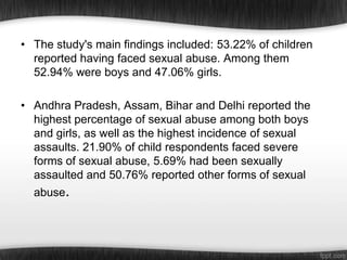 • The study's main findings included: 53.22% of children
reported having faced sexual abuse. Among them
52.94% were boys and 47.06% girls.
• Andhra Pradesh, Assam, Bihar and Delhi reported the
highest percentage of sexual abuse among both boys
and girls, as well as the highest incidence of sexual
assaults. 21.90% of child respondents faced severe
forms of sexual abuse, 5.69% had been sexually
assaulted and 50.76% reported other forms of sexual
abuse.

 
