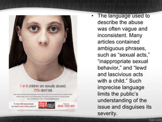 •The language used to describe the abuse was often vague and inconsistent. Many articles contained ambig

• The language used to
describe the abuse
was often vague and
inconsistent. Many
articles contained
ambiguous phrases,
such as “sexual acts,”
“inappropriate sexual
behavior,” and “lewd
and lascivious acts
with a child.” Such
imprecise language
limits the public’s
understanding of the
issue and disguises its
severity.

 